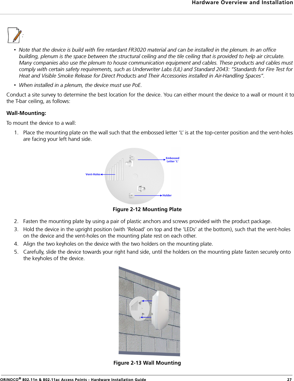 Hardware Overview and InstallationORiNOCO® 802.11n &amp; 802.11ac Access Points - Hardware Installation Guide  27: •  Note that the device is build with fire retardant FR3020 material and can be installed in the plenum. In an office building, plenum is the space between the structural ceiling and the tile ceiling that is provided to help air circulate. Many companies also use the plenum to house communication equipment and cables. These products and cables must comply with certain safety requirements, such as Underwriter Labs (UL) and Standard 2043: “Standards for Fire Test for Heat and Visible Smoke Release for Direct Products and Their Accessories installed in Air-Handling Spaces”.•  When installed in a plenum, the device must use PoE.Conduct a site survey to determine the best location for the device. You can either mount the device to a wall or mount it tothe T-bar ceiling, as follows:Wall-Mounting:To mount the device to a wall:1. Place the mounting plate on the wall such that the embossed letter ‘L’ is at the top-center position and the vent-holes are facing your left hand side.Figure 2-12 Mounting Plate2. Fasten the mounting plate by using a pair of plastic anchors and screws provided with the product package.3. Hold the device in the upright position (with ‘Reload’ on top and the ‘LEDs’ at the bottom), such that the vent-holes on the device and the vent-holes on the mounting plate rest on each other.4. Align the two keyholes on the device with the two holders on the mounting plate.5. Carefully, slide the device towards your right hand side, until the holders on the mounting plate fasten securely onto the keyholes of the device.Figure 2-13 Wall Mounting