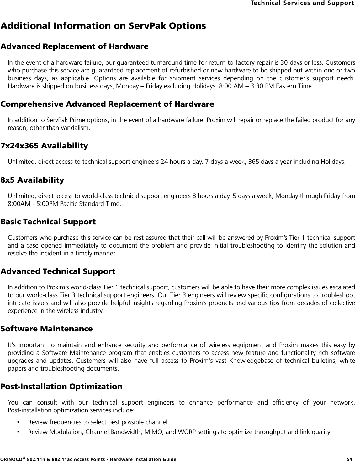 Technical Services and SupportORiNOCO® 802.11n &amp; 802.11ac Access Points - Hardware Installation Guide   54Additional Information on ServPak OptionsAdvanced Replacement of HardwareIn the event of a hardware failure, our guaranteed turnaround time for return to factory repair is 30 days or less. Customerswho purchase this service are guaranteed replacement of refurbished or new hardware to be shipped out within one or twobusiness days, as applicable. Options are available for shipment services depending on the customer’s support needs.Hardware is shipped on business days, Monday – Friday excluding Holidays, 8:00 AM – 3:30 PM Eastern Time.Comprehensive Advanced Replacement of HardwareIn addition to ServPak Prime options, in the event of a hardware failure, Proxim will repair or replace the failed product for anyreason, other than vandalism.7x24x365 AvailabilityUnlimited, direct access to technical support engineers 24 hours a day, 7 days a week, 365 days a year including Holidays.8x5 AvailabilityUnlimited, direct access to world-class technical support engineers 8 hours a day, 5 days a week, Monday through Friday from8:00AM - 5:00PM Pacific Standard Time.Basic Technical SupportCustomers who purchase this service can be rest assured that their call will be answered by Proxim’s Tier 1 technical supportand a case opened immediately to document the problem and provide initial troubleshooting to identify the solution andresolve the incident in a timely manner.Advanced Technical SupportIn addition to Proxim’s world-class Tier 1 technical support, customers will be able to have their more complex issues escalatedto our world-class Tier 3 technical support engineers. Our Tier 3 engineers will review specific configurations to troubleshootintricate issues and will also provide helpful insights regarding Proxim’s products and various tips from decades of collectiveexperience in the wireless industry.Software MaintenanceIt&apos;s important to maintain and enhance security and performance of wireless equipment and Proxim makes this easy byproviding a Software Maintenance program that enables customers to access new feature and functionality rich softwareupgrades and updates. Customers will also have full access to Proxim&apos;s vast Knowledgebase of technical bulletins, whitepapers and troubleshooting documents.Post-Installation OptimizationYou can consult with our technical support engineers to enhance performance and efficiency of your network.Post-installation optimization services include:•Review frequencies to select best possible channel•Review Modulation, Channel Bandwidth, MIMO, and WORP settings to optimize throughput and link quality