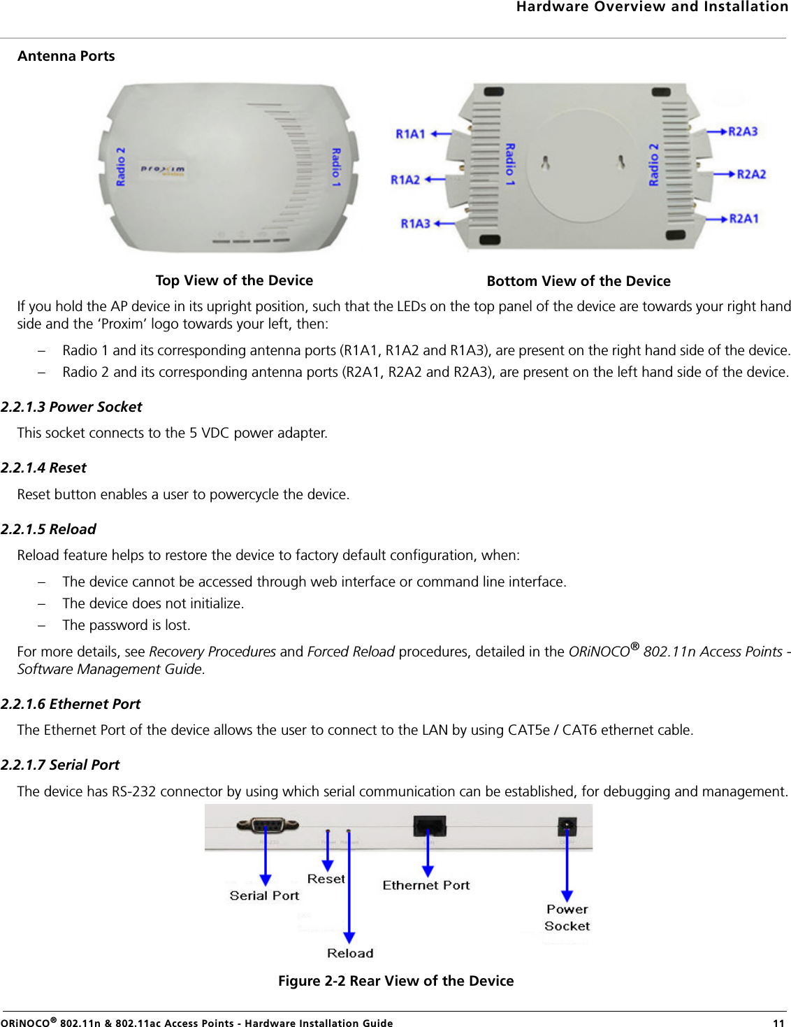 Hardware Overview and InstallationORiNOCO® 802.11n &amp; 802.11ac Access Points - Hardware Installation Guide  11Antenna PortsIf you hold the AP device in its upright position, such that the LEDs on the top panel of the device are towards your right handside and the ‘Proxim’ logo towards your left, then:– Radio 1 and its corresponding antenna ports (R1A1, R1A2 and R1A3), are present on the right hand side of the device.– Radio 2 and its corresponding antenna ports (R2A1, R2A2 and R2A3), are present on the left hand side of the device.2.2.1.3 Power SocketThis socket connects to the 5 VDC power adapter.2.2.1.4 ResetReset button enables a user to powercycle the device.2.2.1.5 ReloadReload feature helps to restore the device to factory default configuration, when:– The device cannot be accessed through web interface or command line interface.– The device does not initialize.– The password is lost.For more details, see Recovery Procedures and Forced Reload procedures, detailed in the ORiNOCO® 802.11n Access Points -Software Management Guide.2.2.1.6 Ethernet PortThe Ethernet Port of the device allows the user to connect to the LAN by using CAT5e / CAT6 ethernet cable.2.2.1.7 Serial PortThe device has RS-232 connector by using which serial communication can be established, for debugging and management.Figure 2-2 Rear View of the DeviceTop View of the Device Bottom View of the Device