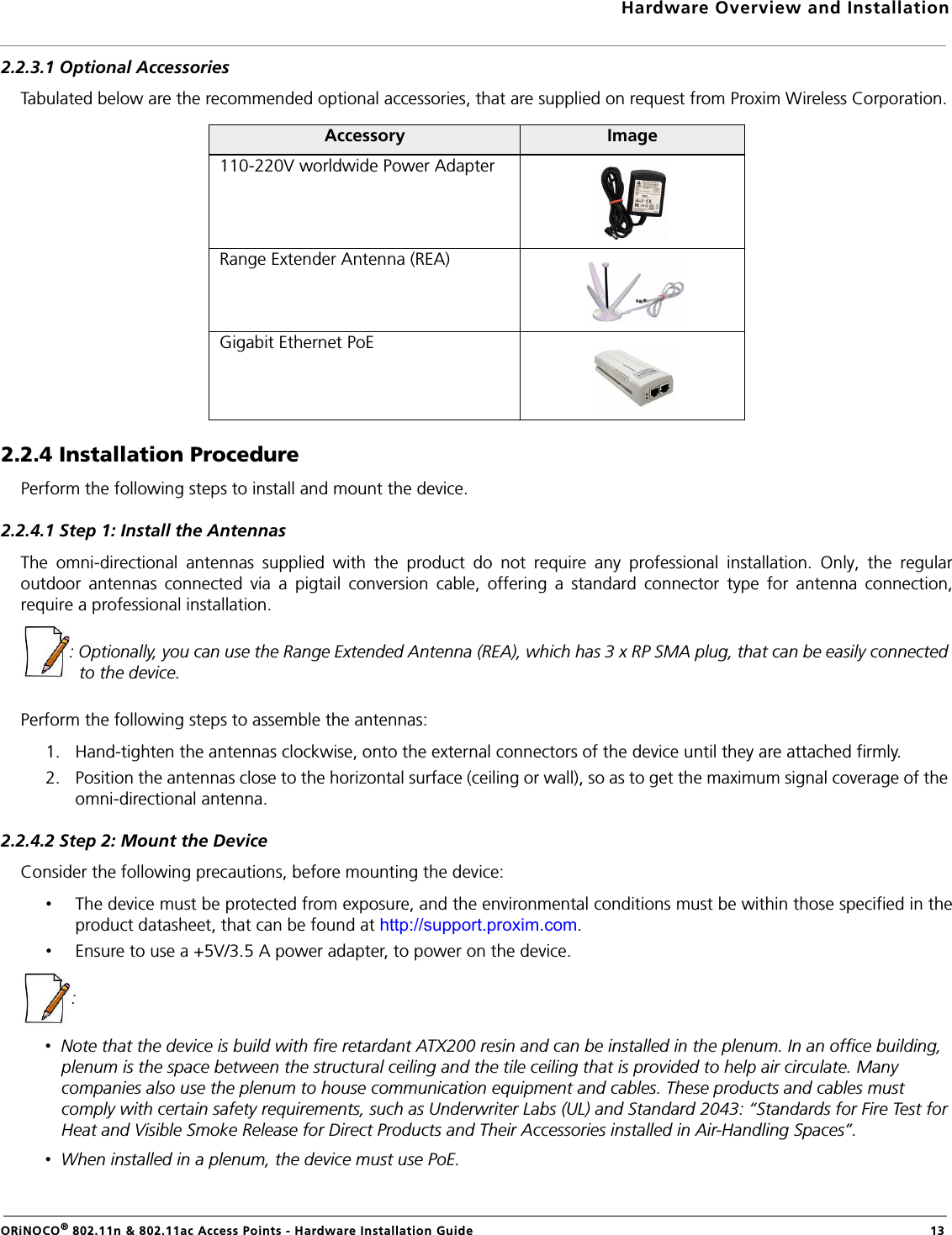 Hardware Overview and InstallationORiNOCO® 802.11n &amp; 802.11ac Access Points - Hardware Installation Guide  132.2.3.1 Optional AccessoriesTabulated below are the recommended optional accessories, that are supplied on request from Proxim Wireless Corporation.2.2.4 Installation ProcedurePerform the following steps to install and mount the device.2.2.4.1 Step 1: Install the AntennasThe omni-directional antennas supplied with the product do not require any professional installation. Only, the regularoutdoor antennas connected via a pigtail conversion cable, offering a standard connector type for antenna connection,require a professional installation.: Optionally, you can use the Range Extended Antenna (REA), which has 3 x RP SMA plug, that can be easily connected to the device.Perform the following steps to assemble the antennas:1. Hand-tighten the antennas clockwise, onto the external connectors of the device until they are attached firmly.2. Position the antennas close to the horizontal surface (ceiling or wall), so as to get the maximum signal coverage of the omni-directional antenna.2.2.4.2 Step 2: Mount the DeviceConsider the following precautions, before mounting the device:•The device must be protected from exposure, and the environmental conditions must be within those specified in theproduct datasheet, that can be found at http://support.proxim.com.•Ensure to use a +5V/3.5 A power adapter, to power on the device.: •  Note that the device is build with fire retardant ATX200 resin and can be installed in the plenum. In an office building, plenum is the space between the structural ceiling and the tile ceiling that is provided to help air circulate. Many companies also use the plenum to house communication equipment and cables. These products and cables must comply with certain safety requirements, such as Underwriter Labs (UL) and Standard 2043: “Standards for Fire Test for Heat and Visible Smoke Release for Direct Products and Their Accessories installed in Air-Handling Spaces”.•  When installed in a plenum, the device must use PoE.Accessory Image110-220V worldwide Power AdapterRange Extender Antenna (REA)Gigabit Ethernet PoE