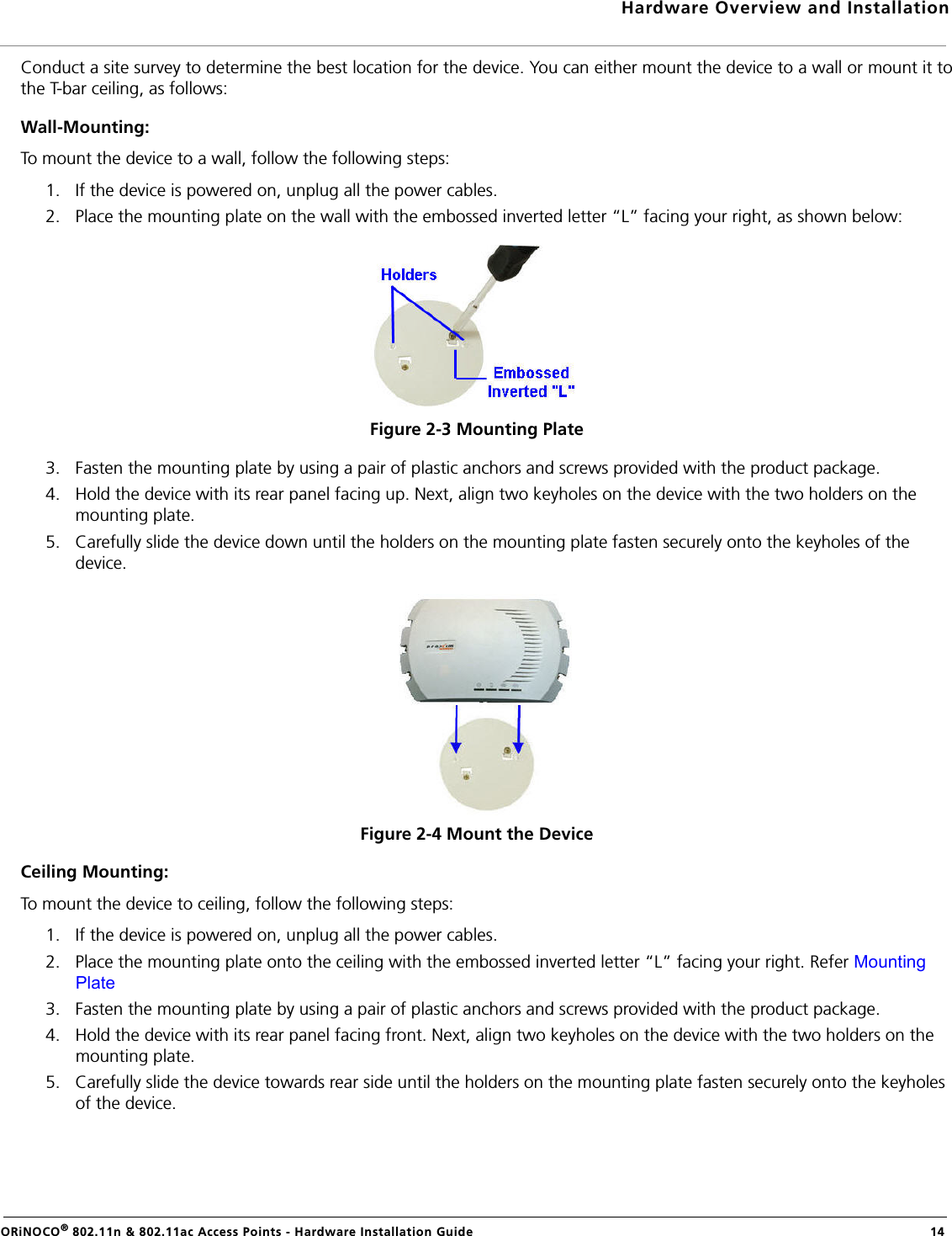 Hardware Overview and InstallationORiNOCO® 802.11n &amp; 802.11ac Access Points - Hardware Installation Guide  14Conduct a site survey to determine the best location for the device. You can either mount the device to a wall or mount it tothe T-bar ceiling, as follows:Wall-Mounting:To mount the device to a wall, follow the following steps:1. If the device is powered on, unplug all the power cables.2. Place the mounting plate on the wall with the embossed inverted letter “L” facing your right, as shown below:Figure 2-3 Mounting Plate3. Fasten the mounting plate by using a pair of plastic anchors and screws provided with the product package.4. Hold the device with its rear panel facing up. Next, align two keyholes on the device with the two holders on the mounting plate. 5. Carefully slide the device down until the holders on the mounting plate fasten securely onto the keyholes of the device.Figure 2-4 Mount the DeviceCeiling Mounting:To mount the device to ceiling, follow the following steps:1. If the device is powered on, unplug all the power cables.2. Place the mounting plate onto the ceiling with the embossed inverted letter “L” facing your right. Refer Mounting Plate3. Fasten the mounting plate by using a pair of plastic anchors and screws provided with the product package.4. Hold the device with its rear panel facing front. Next, align two keyholes on the device with the two holders on the mounting plate. 5. Carefully slide the device towards rear side until the holders on the mounting plate fasten securely onto the keyholes of the device.