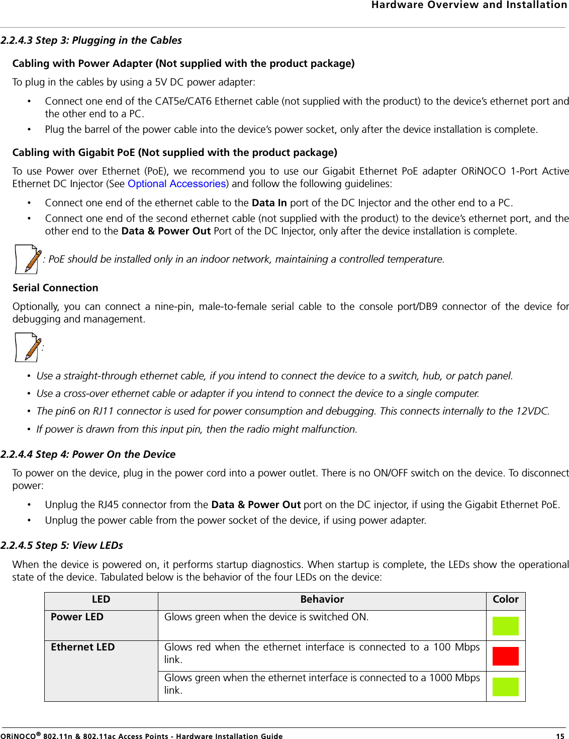 Hardware Overview and InstallationORiNOCO® 802.11n &amp; 802.11ac Access Points - Hardware Installation Guide  152.2.4.3 Step 3: Plugging in the CablesCabling with Power Adapter (Not supplied with the product package)To plug in the cables by using a 5V DC power adapter:•Connect one end of the CAT5e/CAT6 Ethernet cable (not supplied with the product) to the device’s ethernet port andthe other end to a PC.•Plug the barrel of the power cable into the device’s power socket, only after the device installation is complete.Cabling with Gigabit PoE (Not supplied with the product package)To use Power over Ethernet (PoE), we recommend you to use our Gigabit Ethernet PoE adapter ORiNOCO 1-Port ActiveEthernet DC Injector (See Optional Accessories) and follow the following guidelines:•Connect one end of the ethernet cable to the Data In port of the DC Injector and the other end to a PC.•Connect one end of the second ethernet cable (not supplied with the product) to the device’s ethernet port, and theother end to the Data &amp; Power Out Port of the DC Injector, only after the device installation is complete.: PoE should be installed only in an indoor network, maintaining a controlled temperature.Serial ConnectionOptionally, you can connect a nine-pin, male-to-female serial cable to the console port/DB9 connector of the device fordebugging and management.: •  Use a straight-through ethernet cable, if you intend to connect the device to a switch, hub, or patch panel.•  Use a cross-over ethernet cable or adapter if you intend to connect the device to a single computer.•  The pin6 on RJ11 connector is used for power consumption and debugging. This connects internally to the 12VDC.•  If power is drawn from this input pin, then the radio might malfunction.2.2.4.4 Step 4: Power On the DeviceTo power on the device, plug in the power cord into a power outlet. There is no ON/OFF switch on the device. To disconnectpower:•Unplug the RJ45 connector from the Data &amp; Power Out port on the DC injector, if using the Gigabit Ethernet PoE.•Unplug the power cable from the power socket of the device, if using power adapter.2.2.4.5 Step 5: View LEDsWhen the device is powered on, it performs startup diagnostics. When startup is complete, the LEDs show the operationalstate of the device. Tabulated below is the behavior of the four LEDs on the device:LED Behavior ColorPower LED Glows green when the device is switched ON.Ethernet LED Glows red when the ethernet interface is connected to a 100 Mbpslink.Glows green when the ethernet interface is connected to a 1000 Mbpslink.