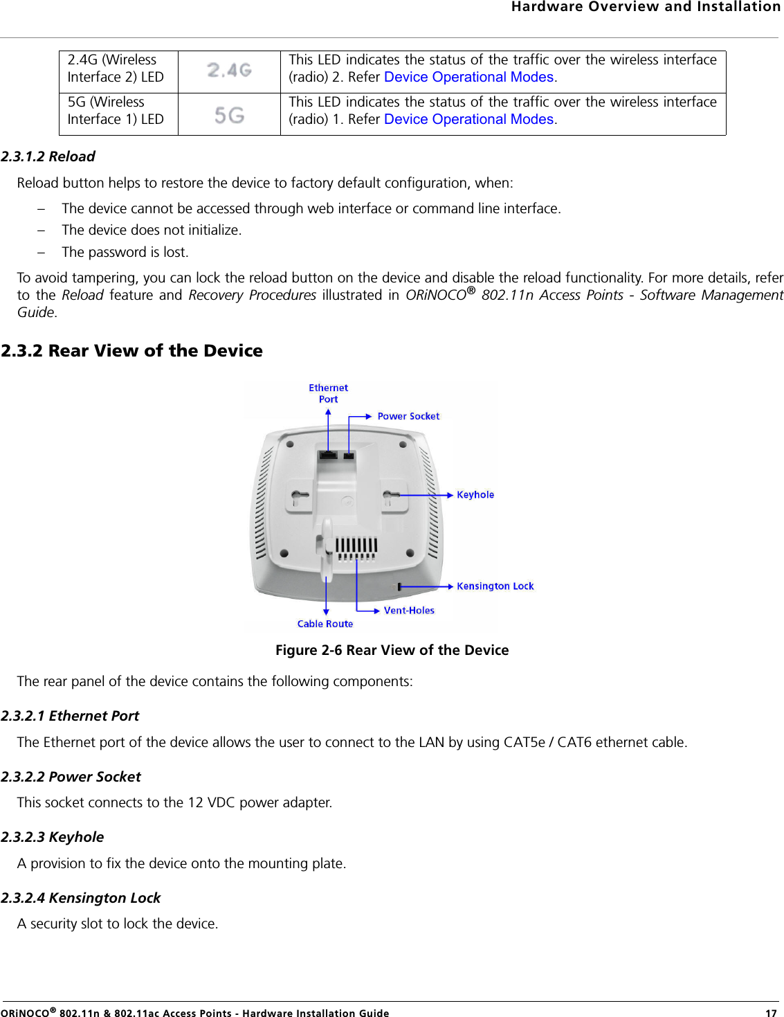 Hardware Overview and InstallationORiNOCO® 802.11n &amp; 802.11ac Access Points - Hardware Installation Guide  172.3.1.2 ReloadReload button helps to restore the device to factory default configuration, when:– The device cannot be accessed through web interface or command line interface.– The device does not initialize.– The password is lost.To avoid tampering, you can lock the reload button on the device and disable the reload functionality. For more details, referto the Reload feature and Recovery Procedures illustrated in ORiNOCO® 802.11n Access Points - Software ManagementGuide.2.3.2 Rear View of the DeviceFigure 2-6 Rear View of the DeviceThe rear panel of the device contains the following components:2.3.2.1 Ethernet PortThe Ethernet port of the device allows the user to connect to the LAN by using CAT5e / CAT6 ethernet cable.2.3.2.2 Power SocketThis socket connects to the 12 VDC power adapter.2.3.2.3 KeyholeA provision to fix the device onto the mounting plate.2.3.2.4 Kensington LockA security slot to lock the device.2.4G (Wireless Interface 2) LEDThis LED indicates the status of the traffic over the wireless interface(radio) 2. Refer Device Operational Modes.5G (Wireless Interface 1) LEDThis LED indicates the status of the traffic over the wireless interface(radio) 1. Refer Device Operational Modes.