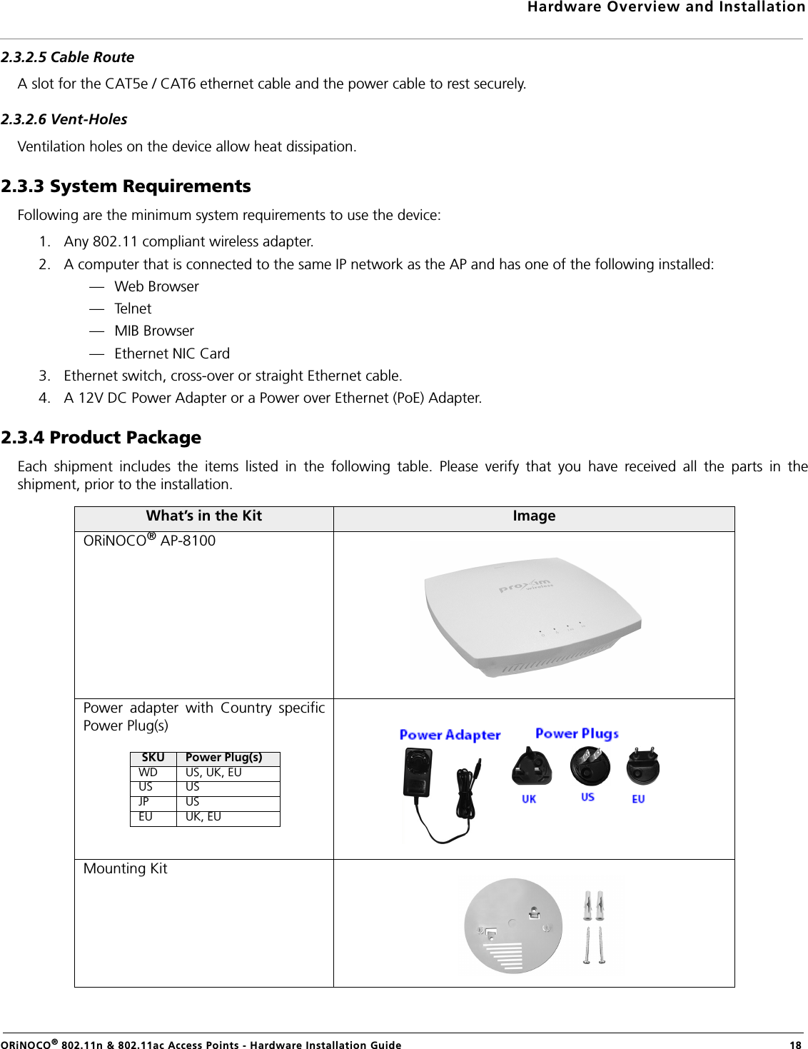 Hardware Overview and InstallationORiNOCO® 802.11n &amp; 802.11ac Access Points - Hardware Installation Guide  182.3.2.5 Cable RouteA slot for the CAT5e / CAT6 ethernet cable and the power cable to rest securely.2.3.2.6 Vent-HolesVentilation holes on the device allow heat dissipation.2.3.3 System RequirementsFollowing are the minimum system requirements to use the device:1. Any 802.11 compliant wireless adapter.2. A computer that is connected to the same IP network as the AP and has one of the following installed:— Web Browser—Telnet— MIB Browser— Ethernet NIC Card3. Ethernet switch, cross-over or straight Ethernet cable.4. A 12V DC Power Adapter or a Power over Ethernet (PoE) Adapter.2.3.4 Product PackageEach shipment includes the items listed in the following table. Please verify that you have received all the parts in theshipment, prior to the installation.What’s in the Kit ImageORiNOCO® AP-8100 Power adapter with Country specificPower Plug(s)Mounting KitSKU Power Plug(s)WD US, UK, EUUS USJP USEU UK, EU