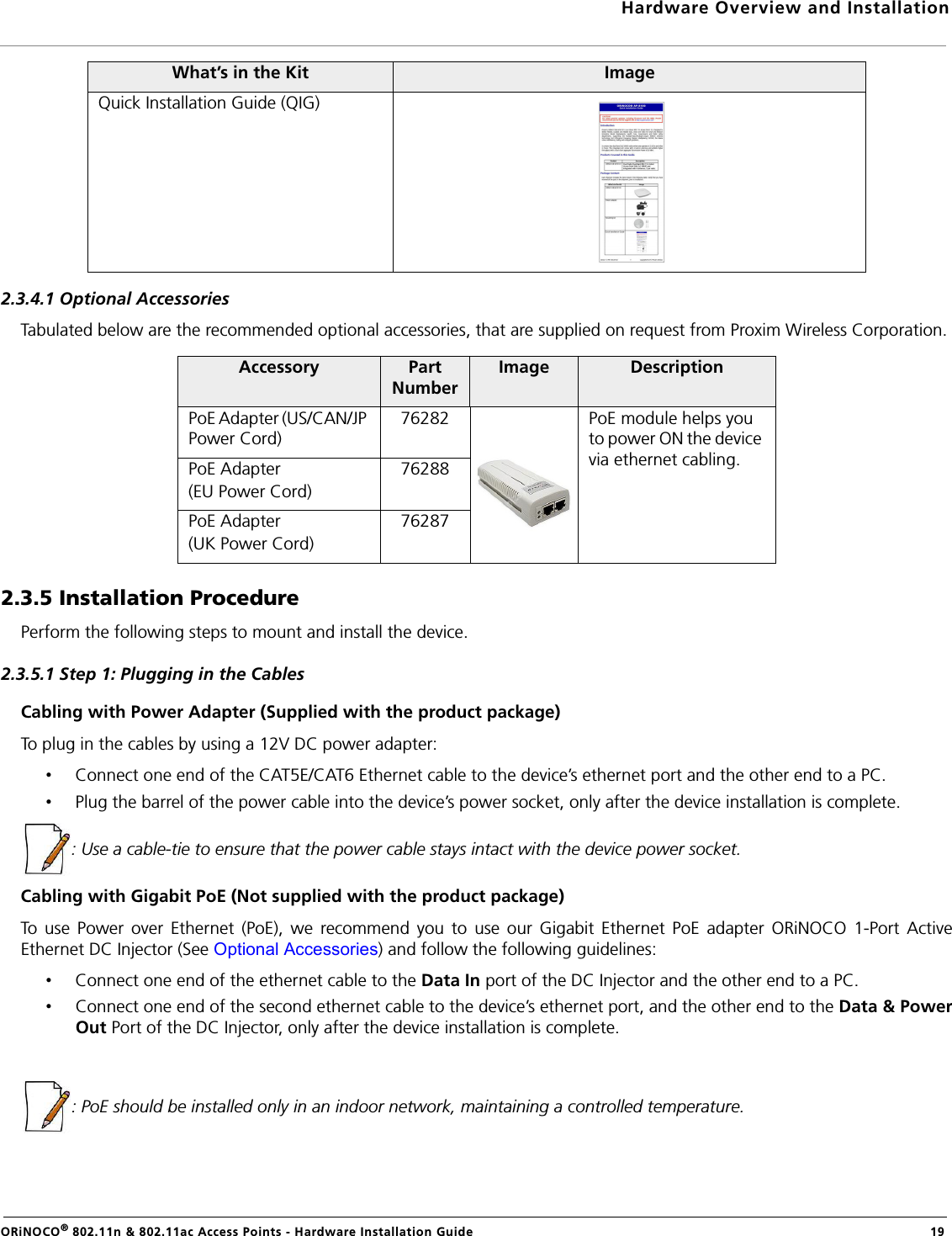 Hardware Overview and InstallationORiNOCO® 802.11n &amp; 802.11ac Access Points - Hardware Installation Guide  192.3.4.1 Optional AccessoriesTabulated below are the recommended optional accessories, that are supplied on request from Proxim Wireless Corporation.2.3.5 Installation ProcedurePerform the following steps to mount and install the device.2.3.5.1 Step 1: Plugging in the CablesCabling with Power Adapter (Supplied with the product package)To plug in the cables by using a 12V DC power adapter:•Connect one end of the CAT5E/CAT6 Ethernet cable to the device’s ethernet port and the other end to a PC.•Plug the barrel of the power cable into the device’s power socket, only after the device installation is complete.: Use a cable-tie to ensure that the power cable stays intact with the device power socket.Cabling with Gigabit PoE (Not supplied with the product package)To use Power over Ethernet (PoE), we recommend you to use our Gigabit Ethernet PoE adapter ORiNOCO 1-Port ActiveEthernet DC Injector (See Optional Accessories) and follow the following guidelines:•Connect one end of the ethernet cable to the Data In port of the DC Injector and the other end to a PC.•Connect one end of the second ethernet cable to the device’s ethernet port, and the other end to the Data &amp; PowerOut Port of the DC Injector, only after the device installation is complete.: PoE should be installed only in an indoor network, maintaining a controlled temperature.Quick Installation Guide (QIG)Accessory Part NumberImage DescriptionPoE Adapter (US/CAN/JP Power Cord)76282 PoE module helps you to power ON the device via ethernet cabling.PoE Adapter (EU Power Cord)76288PoE Adapter (UK Power Cord)76287What’s in the Kit Image