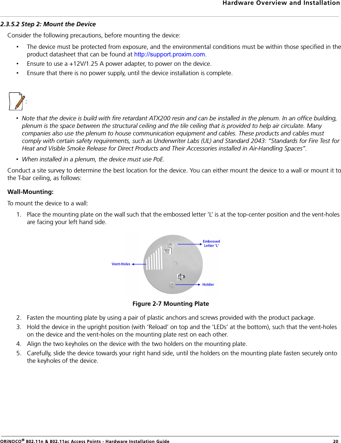 Hardware Overview and InstallationORiNOCO® 802.11n &amp; 802.11ac Access Points - Hardware Installation Guide  202.3.5.2 Step 2: Mount the DeviceConsider the following precautions, before mounting the device:•The device must be protected from exposure, and the environmental conditions must be within those specified in theproduct datasheet that can be found at http://support.proxim.com.•Ensure to use a +12V/1.25 A power adapter, to power on the device.•Ensure that there is no power supply, until the device installation is complete.: •  Note that the device is build with fire retardant ATX200 resin and can be installed in the plenum. In an office building, plenum is the space between the structural ceiling and the tile ceiling that is provided to help air circulate. Many companies also use the plenum to house communication equipment and cables. These products and cables must comply with certain safety requirements, such as Underwriter Labs (UL) and Standard 2043: “Standards for Fire Test for Heat and Visible Smoke Release for Direct Products and Their Accessories installed in Air-Handling Spaces”.•  When installed in a plenum, the device must use PoE.Conduct a site survey to determine the best location for the device. You can either mount the device to a wall or mount it tothe T-bar ceiling, as follows:Wall-Mounting:To mount the device to a wall:1. Place the mounting plate on the wall such that the embossed letter ‘L’ is at the top-center position and the vent-holes are facing your left hand side.Figure 2-7 Mounting Plate2. Fasten the mounting plate by using a pair of plastic anchors and screws provided with the product package.3. Hold the device in the upright position (with ‘Reload’ on top and the ‘LEDs’ at the bottom), such that the vent-holes on the device and the vent-holes on the mounting plate rest on each other.4. Align the two keyholes on the device with the two holders on the mounting plate.5. Carefully, slide the device towards your right hand side, until the holders on the mounting plate fasten securely onto the keyholes of the device.