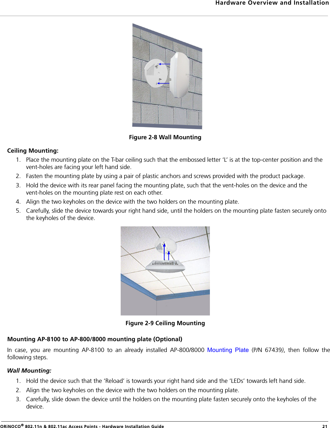 Hardware Overview and InstallationORiNOCO® 802.11n &amp; 802.11ac Access Points - Hardware Installation Guide  21Figure 2-8 Wall MountingCeiling Mounting:1. Place the mounting plate on the T-bar ceiling such that the embossed letter ‘L’ is at the top-center position and the vent-holes are facing your left hand side.2. Fasten the mounting plate by using a pair of plastic anchors and screws provided with the product package.3. Hold the device with its rear panel facing the mounting plate, such that the vent-holes on the device and the vent-holes on the mounting plate rest on each other. 4. Align the two keyholes on the device with the two holders on the mounting plate.5. Carefully, slide the device towards your right hand side, until the holders on the mounting plate fasten securely onto the keyholes of the device.Figure 2-9 Ceiling MountingMounting AP-8100 to AP-800/8000 mounting plate (Optional)In case, you are mounting AP-8100 to an already installed AP-800/8000 Mounting Plate (P/N 67439), then follow thefollowing steps.Wall Mounting: 1. Hold the device such that the ‘Reload’ is towards your right hand side and the ‘LEDs’ towards left hand side.2. Align the two keyholes on the device with the two holders on the mounting plate.3. Carefully, slide down the device until the holders on the mounting plate fasten securely onto the keyholes of the device.