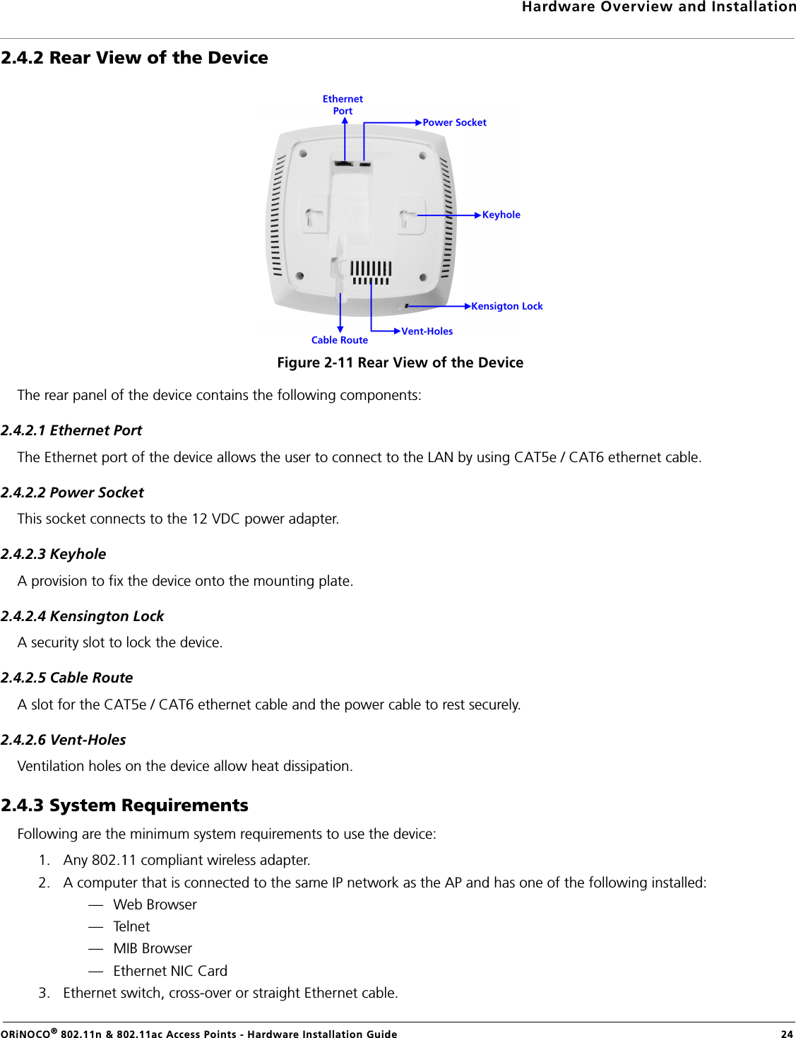 Hardware Overview and InstallationORiNOCO® 802.11n &amp; 802.11ac Access Points - Hardware Installation Guide  242.4.2 Rear View of the DeviceFigure 2-11 Rear View of the DeviceThe rear panel of the device contains the following components:2.4.2.1 Ethernet PortThe Ethernet port of the device allows the user to connect to the LAN by using CAT5e / CAT6 ethernet cable.2.4.2.2 Power SocketThis socket connects to the 12 VDC power adapter.2.4.2.3 KeyholeA provision to fix the device onto the mounting plate.2.4.2.4 Kensington LockA security slot to lock the device.2.4.2.5 Cable RouteA slot for the CAT5e / CAT6 ethernet cable and the power cable to rest securely.2.4.2.6 Vent-HolesVentilation holes on the device allow heat dissipation.2.4.3 System RequirementsFollowing are the minimum system requirements to use the device:1. Any 802.11 compliant wireless adapter.2. A computer that is connected to the same IP network as the AP and has one of the following installed:— Web Browser—Telnet— MIB Browser— Ethernet NIC Card3. Ethernet switch, cross-over or straight Ethernet cable.