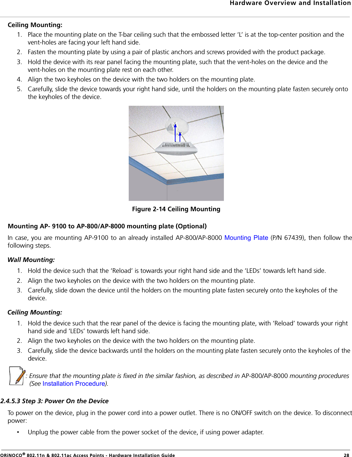 Hardware Overview and InstallationORiNOCO® 802.11n &amp; 802.11ac Access Points - Hardware Installation Guide  28Ceiling Mounting:1. Place the mounting plate on the T-bar ceiling such that the embossed letter ‘L’ is at the top-center position and the vent-holes are facing your left hand side.2. Fasten the mounting plate by using a pair of plastic anchors and screws provided with the product package.3. Hold the device with its rear panel facing the mounting plate, such that the vent-holes on the device and the vent-holes on the mounting plate rest on each other. 4. Align the two keyholes on the device with the two holders on the mounting plate.5. Carefully, slide the device towards your right hand side, until the holders on the mounting plate fasten securely onto the keyholes of the device.Figure 2-14 Ceiling MountingMounting AP- 9100 to AP-800/AP-8000 mounting plate (Optional)In case, you are mounting AP-9100 to an already installed AP-800/AP-8000 Mounting Plate (P/N 67439), then follow thefollowing steps.Wall Mounting: 1. Hold the device such that the ‘Reload’ is towards your right hand side and the ‘LEDs’ towards left hand side.2. Align the two keyholes on the device with the two holders on the mounting plate.3. Carefully, slide down the device until the holders on the mounting plate fasten securely onto the keyholes of the device.Ceiling Mounting:1. Hold the device such that the rear panel of the device is facing the mounting plate, with ‘Reload’ towards your right hand side and ‘LEDs’ towards left hand side.2. Align the two keyholes on the device with the two holders on the mounting plate.3. Carefully, slide the device backwards until the holders on the mounting plate fasten securely onto the keyholes of the device.: Ensure that the mounting plate is fixed in the similar fashion, as described in AP-800/AP-8000 mounting procedures (See Installation Procedure).2.4.5.3 Step 3: Power On the DeviceTo power on the device, plug in the power cord into a power outlet. There is no ON/OFF switch on the device. To disconnectpower:•Unplug the power cable from the power socket of the device, if using power adapter.