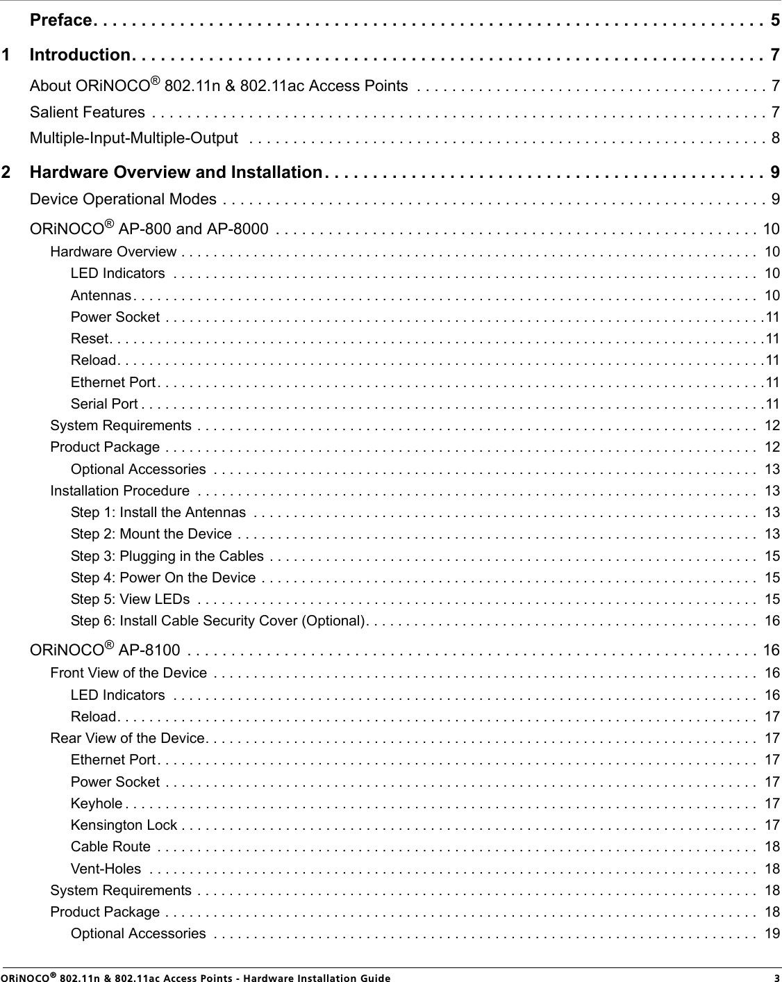                                                                                                                                                   ORiNOCO® 802.11n &amp; 802.11ac Access Points - Hardware Installation Guide  3Preface. . . . . . . . . . . . . . . . . . . . . . . . . . . . . . . . . . . . . . . . . . . . . . . . . . . . . . . . . . . . . . . . . . . . . . 51 Introduction. . . . . . . . . . . . . . . . . . . . . . . . . . . . . . . . . . . . . . . . . . . . . . . . . . . . . . . . . . . . . . . . . .  7About ORiNOCO® 802.11n &amp; 802.11ac Access Points  . . . . . . . . . . . . . . . . . . . . . . . . . . . . . . . . . . . . . . . . 7Salient Features . . . . . . . . . . . . . . . . . . . . . . . . . . . . . . . . . . . . . . . . . . . . . . . . . . . . . . . . . . . . . . . . . . . . . . 7Multiple-Input-Multiple-Output  . . . . . . . . . . . . . . . . . . . . . . . . . . . . . . . . . . . . . . . . . . . . . . . . . . . . . . . . . . . 82 Hardware Overview and Installation. . . . . . . . . . . . . . . . . . . . . . . . . . . . . . . . . . . . . . . . . . . . . . 9Device Operational Modes . . . . . . . . . . . . . . . . . . . . . . . . . . . . . . . . . . . . . . . . . . . . . . . . . . . . . . . . . . . . . . 9ORiNOCO® AP-800 and AP-8000  . . . . . . . . . . . . . . . . . . . . . . . . . . . . . . . . . . . . . . . . . . . . . . . . . . . . . . . 10Hardware Overview . . . . . . . . . . . . . . . . . . . . . . . . . . . . . . . . . . . . . . . . . . . . . . . . . . . . . . . . . . . . . . . . . . . . . . . .  10LED Indicators  . . . . . . . . . . . . . . . . . . . . . . . . . . . . . . . . . . . . . . . . . . . . . . . . . . . . . . . . . . . . . . . . . . . . . . . . .  10Antennas. . . . . . . . . . . . . . . . . . . . . . . . . . . . . . . . . . . . . . . . . . . . . . . . . . . . . . . . . . . . . . . . . . . . . . . . . . . . . .  10Power Socket  . . . . . . . . . . . . . . . . . . . . . . . . . . . . . . . . . . . . . . . . . . . . . . . . . . . . . . . . . . . . . . . . . . . . . . . . . . .11Reset. . . . . . . . . . . . . . . . . . . . . . . . . . . . . . . . . . . . . . . . . . . . . . . . . . . . . . . . . . . . . . . . . . . . . . . . . . . . . . . . . .11Reload. . . . . . . . . . . . . . . . . . . . . . . . . . . . . . . . . . . . . . . . . . . . . . . . . . . . . . . . . . . . . . . . . . . . . . . . . . . . . . . . .11Ethernet Port. . . . . . . . . . . . . . . . . . . . . . . . . . . . . . . . . . . . . . . . . . . . . . . . . . . . . . . . . . . . . . . . . . . . . . . . . . . .11Serial Port . . . . . . . . . . . . . . . . . . . . . . . . . . . . . . . . . . . . . . . . . . . . . . . . . . . . . . . . . . . . . . . . . . . . . . . . . . . . . .11System Requirements . . . . . . . . . . . . . . . . . . . . . . . . . . . . . . . . . . . . . . . . . . . . . . . . . . . . . . . . . . . . . . . . . . . . . .  12Product Package . . . . . . . . . . . . . . . . . . . . . . . . . . . . . . . . . . . . . . . . . . . . . . . . . . . . . . . . . . . . . . . . . . . . . . . . . .  12Optional Accessories  . . . . . . . . . . . . . . . . . . . . . . . . . . . . . . . . . . . . . . . . . . . . . . . . . . . . . . . . . . . . . . . . . . . .  13Installation Procedure  . . . . . . . . . . . . . . . . . . . . . . . . . . . . . . . . . . . . . . . . . . . . . . . . . . . . . . . . . . . . . . . . . . . . . .  13Step 1: Install the Antennas  . . . . . . . . . . . . . . . . . . . . . . . . . . . . . . . . . . . . . . . . . . . . . . . . . . . . . . . . . . . . . . .  13Step 2: Mount the Device . . . . . . . . . . . . . . . . . . . . . . . . . . . . . . . . . . . . . . . . . . . . . . . . . . . . . . . . . . . . . . . . .  13Step 3: Plugging in the Cables . . . . . . . . . . . . . . . . . . . . . . . . . . . . . . . . . . . . . . . . . . . . . . . . . . . . . . . . . . . . .  15Step 4: Power On the Device . . . . . . . . . . . . . . . . . . . . . . . . . . . . . . . . . . . . . . . . . . . . . . . . . . . . . . . . . . . . . .  15Step 5: View LEDs  . . . . . . . . . . . . . . . . . . . . . . . . . . . . . . . . . . . . . . . . . . . . . . . . . . . . . . . . . . . . . . . . . . . . . .  15Step 6: Install Cable Security Cover (Optional). . . . . . . . . . . . . . . . . . . . . . . . . . . . . . . . . . . . . . . . . . . . . . . . .  16ORiNOCO® AP-8100  . . . . . . . . . . . . . . . . . . . . . . . . . . . . . . . . . . . . . . . . . . . . . . . . . . . . . . . . . . . . . . . . . 16Front View of the Device  . . . . . . . . . . . . . . . . . . . . . . . . . . . . . . . . . . . . . . . . . . . . . . . . . . . . . . . . . . . . . . . . . . . .  16LED Indicators  . . . . . . . . . . . . . . . . . . . . . . . . . . . . . . . . . . . . . . . . . . . . . . . . . . . . . . . . . . . . . . . . . . . . . . . . .  16Reload. . . . . . . . . . . . . . . . . . . . . . . . . . . . . . . . . . . . . . . . . . . . . . . . . . . . . . . . . . . . . . . . . . . . . . . . . . . . . . . .  17Rear View of the Device. . . . . . . . . . . . . . . . . . . . . . . . . . . . . . . . . . . . . . . . . . . . . . . . . . . . . . . . . . . . . . . . . . . . .  17Ethernet Port. . . . . . . . . . . . . . . . . . . . . . . . . . . . . . . . . . . . . . . . . . . . . . . . . . . . . . . . . . . . . . . . . . . . . . . . . . .  17Power Socket  . . . . . . . . . . . . . . . . . . . . . . . . . . . . . . . . . . . . . . . . . . . . . . . . . . . . . . . . . . . . . . . . . . . . . . . . . .  17Keyhole . . . . . . . . . . . . . . . . . . . . . . . . . . . . . . . . . . . . . . . . . . . . . . . . . . . . . . . . . . . . . . . . . . . . . . . . . . . . . . .  17Kensington Lock . . . . . . . . . . . . . . . . . . . . . . . . . . . . . . . . . . . . . . . . . . . . . . . . . . . . . . . . . . . . . . . . . . . . . . . .  17Cable Route  . . . . . . . . . . . . . . . . . . . . . . . . . . . . . . . . . . . . . . . . . . . . . . . . . . . . . . . . . . . . . . . . . . . . . . . . . . .  18Vent-Holes  . . . . . . . . . . . . . . . . . . . . . . . . . . . . . . . . . . . . . . . . . . . . . . . . . . . . . . . . . . . . . . . . . . . . . . . . . . . .  18System Requirements . . . . . . . . . . . . . . . . . . . . . . . . . . . . . . . . . . . . . . . . . . . . . . . . . . . . . . . . . . . . . . . . . . . . . .  18Product Package . . . . . . . . . . . . . . . . . . . . . . . . . . . . . . . . . . . . . . . . . . . . . . . . . . . . . . . . . . . . . . . . . . . . . . . . . .  18Optional Accessories  . . . . . . . . . . . . . . . . . . . . . . . . . . . . . . . . . . . . . . . . . . . . . . . . . . . . . . . . . . . . . . . . . . . .  19