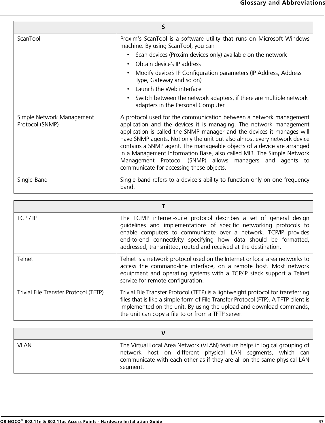 Glossary and AbbreviationsORiNOCO® 802.11n &amp; 802.11ac Access Points - Hardware Installation Guide  47SScanTool Proxim’s ScanTool is a software utility that runs on Microsoft Windowsmachine. By using ScanTool, you can•Scan devices (Proxim devices only) available on the network•Obtain device’s IP address•Modify device’s IP Configuration parameters (IP Address, Address Type, Gateway and so on)•Launch the Web interface•Switch between the network adapters, if there are multiple network adapters in the Personal ComputerSimple Network Management Protocol (SNMP)A protocol used for the communication between a network managementapplication and the devices it is managing. The network managementapplication is called the SNMP manager and the devices it manages willhave SNMP agents. Not only the unit but also almost every network devicecontains a SNMP agent. The manageable objects of a device are arrangedin a Management Information Base, also called MIB. The Simple NetworkManagement Protocol (SNMP) allows managers and agents tocommunicate for accessing these objects.Single-Band Single-band refers to a device&apos;s ability to function only on one frequencyband.TTCP / IP The TCP/IP internet-suite protocol describes a set of general designguidelines and implementations of specific networking protocols toenable computers to communicate over a network. TCP/IP providesend-to-end connectivity specifying how data should be formatted,addressed, transmitted, routed and received at the destination.Telnet Telnet is a network protocol used on the Internet or local area networks toaccess the command-line interface, on a remote host. Most networkequipment and operating systems with a TCP/IP stack support a Telnetservice for remote configuration.Trivial File Transfer Protocol (TFTP) Trivial File Transfer Protocol (TFTP) is a lightweight protocol for transferringfiles that is like a simple form of File Transfer Protocol (FTP). A TFTP client isimplemented on the unit. By using the upload and download commands,the unit can copy a file to or from a TFTP server.VVLAN The Virtual Local Area Network (VLAN) feature helps in logical grouping ofnetwork host on different physical LAN segments, which cancommunicate with each other as if they are all on the same physical LANsegment.