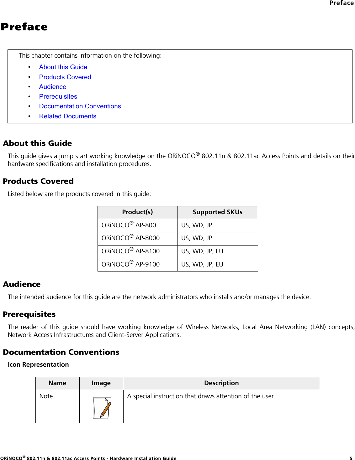 PrefaceORiNOCO® 802.11n &amp; 802.11ac Access Points - Hardware Installation Guide 5Preface About this GuideThis guide gives a jump start working knowledge on the ORiNOCO® 802.11n &amp; 802.11ac Access Points and details on theirhardware specifications and installation procedures. Products CoveredListed below are the products covered in this guide: AudienceThe intended audience for this guide are the network administrators who installs and/or manages the device. PrerequisitesThe reader of this guide should have working knowledge of Wireless Networks, Local Area Networking (LAN) concepts,Network Access Infrastructures and Client-Server Applications. Documentation ConventionsIcon RepresentationThis chapter contains information on the following:•About this Guide•Products Covered•Audience•Prerequisites•Documentation Conventions•Related DocumentsProduct(s) Supported SKUsORiNOCO® AP-800 US, WD, JPORiNOCO® AP-8000 US, WD, JPORiNOCO® AP-8100 US, WD, JP, EUORiNOCO® AP-9100 US, WD, JP, EUName Image DescriptionNote A special instruction that draws attention of the user.