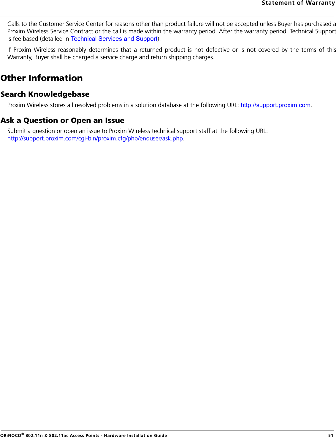 Statement of WarrantyORiNOCO® 802.11n &amp; 802.11ac Access Points - Hardware Installation Guide  51Calls to the Customer Service Center for reasons other than product failure will not be accepted unless Buyer has purchased aProxim Wireless Service Contract or the call is made within the warranty period. After the warranty period, Technical Supportis fee based (detailed in Technical Services and Support).If Proxim Wireless reasonably determines that a returned product is not defective or is not covered by the terms of thisWarranty, Buyer shall be charged a service charge and return shipping charges.Other InformationSearch KnowledgebaseProxim Wireless stores all resolved problems in a solution database at the following URL: http://support.proxim.com.Ask a Question or Open an IssueSubmit a question or open an issue to Proxim Wireless technical support staff at the following URL: http://support.proxim.com/cgi-bin/proxim.cfg/php/enduser/ask.php.