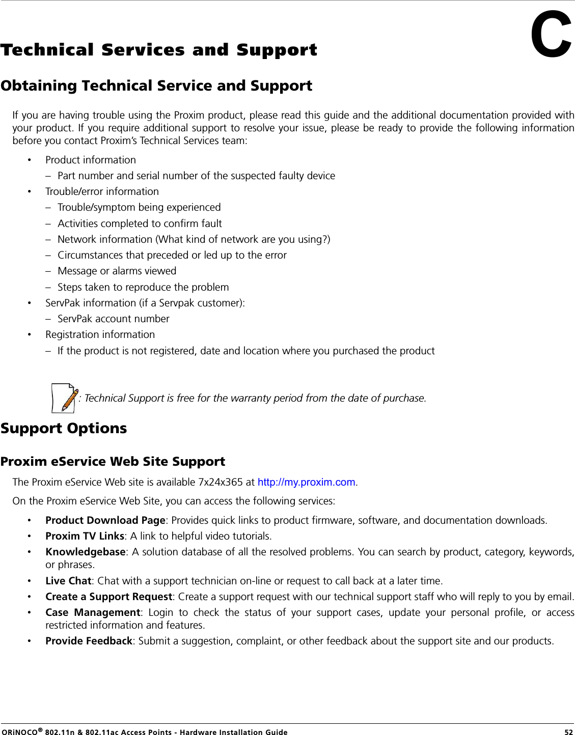 ORiNOCO® 802.11n &amp; 802.11ac Access Points - Hardware Installation Guide    52CTechnical Services and SupportObtaining Technical Service and SupportIf you are having trouble using the Proxim product, please read this guide and the additional documentation provided withyour product. If you require additional support to resolve your issue, please be ready to provide the following informationbefore you contact Proxim’s Technical Services team:•Product information– Part number and serial number of the suspected faulty device•Trouble/error information– Trouble/symptom being experienced– Activities completed to confirm fault– Network information (What kind of network are you using?)– Circumstances that preceded or led up to the error– Message or alarms viewed– Steps taken to reproduce the problem•ServPak information (if a Servpak customer):– ServPak account number•Registration information– If the product is not registered, date and location where you purchased the product  : Technical Support is free for the warranty period from the date of purchase.Support OptionsProxim eService Web Site SupportThe Proxim eService Web site is available 7x24x365 at http://my.proxim.com. On the Proxim eService Web Site, you can access the following services:•Product Download Page: Provides quick links to product firmware, software, and documentation downloads.•Proxim TV Links: A link to helpful video tutorials. •Knowledgebase: A solution database of all the resolved problems. You can search by product, category, keywords,or phrases.•Live Chat: Chat with a support technician on-line or request to call back at a later time.•Create a Support Request: Create a support request with our technical support staff who will reply to you by email.•Case Management: Login to check the status of your support cases, update your personal profile, or accessrestricted information and features.•Provide Feedback: Submit a suggestion, complaint, or other feedback about the support site and our products.