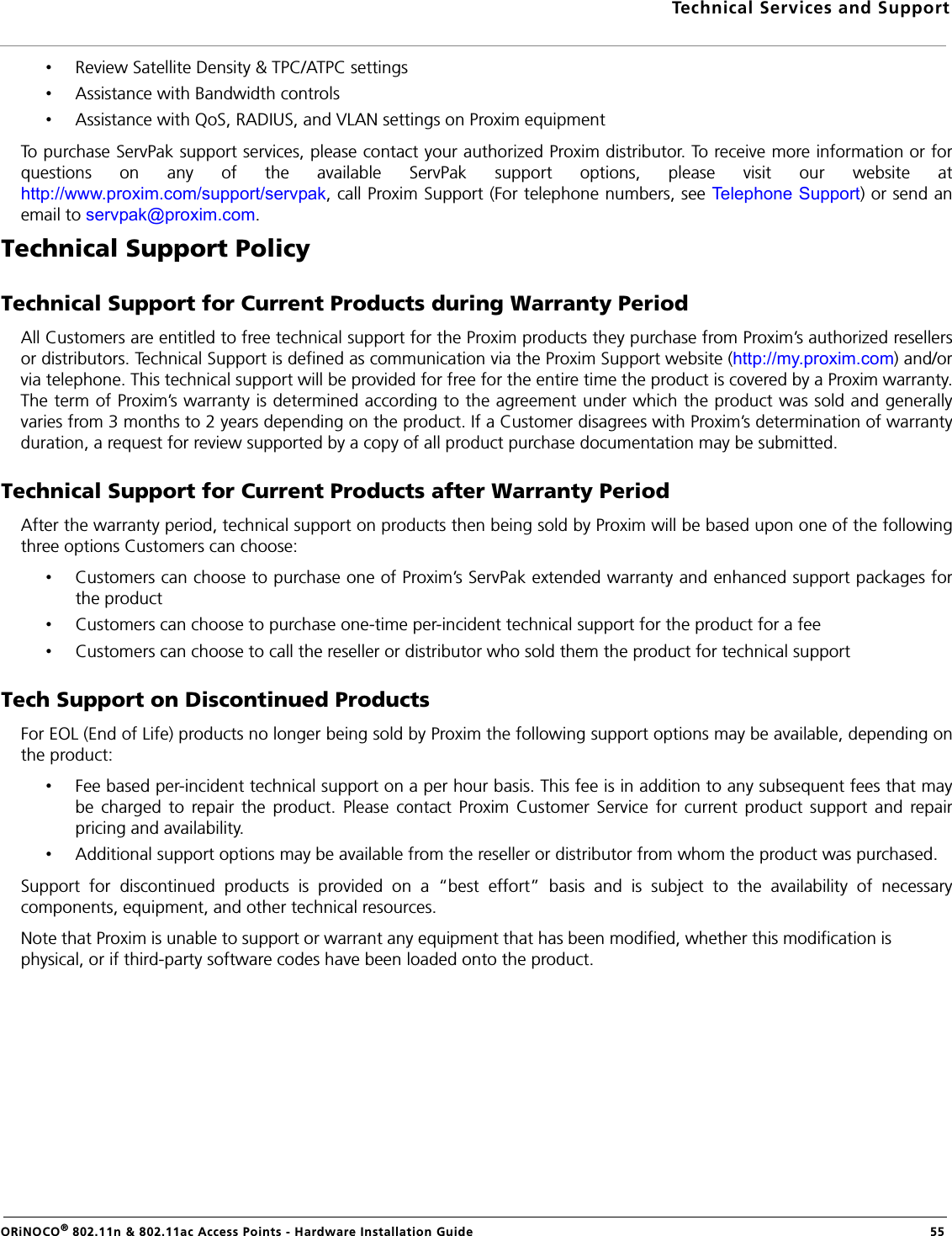 Technical Services and SupportORiNOCO® 802.11n &amp; 802.11ac Access Points - Hardware Installation Guide   55•Review Satellite Density &amp; TPC/ATPC settings•Assistance with Bandwidth controls•Assistance with QoS, RADIUS, and VLAN settings on Proxim equipmentTo purchase ServPak support services, please contact your authorized Proxim distributor. To receive more information or forquestions on any of the available ServPak support options, please visit our website athttp://www.proxim.com/support/servpak, call Proxim Support (For telephone numbers, see Telephone Support) or send anemail to servpak@proxim.com.Technical Support PolicyTechnical Support for Current Products during Warranty PeriodAll Customers are entitled to free technical support for the Proxim products they purchase from Proxim’s authorized resellersor distributors. Technical Support is defined as communication via the Proxim Support website (http://my.proxim.com) and/orvia telephone. This technical support will be provided for free for the entire time the product is covered by a Proxim warranty.The term of Proxim’s warranty is determined according to the agreement under which the product was sold and generallyvaries from 3 months to 2 years depending on the product. If a Customer disagrees with Proxim’s determination of warrantyduration, a request for review supported by a copy of all product purchase documentation may be submitted.Technical Support for Current Products after Warranty PeriodAfter the warranty period, technical support on products then being sold by Proxim will be based upon one of the followingthree options Customers can choose:•Customers can choose to purchase one of Proxim’s ServPak extended warranty and enhanced support packages forthe product•Customers can choose to purchase one-time per-incident technical support for the product for a fee •Customers can choose to call the reseller or distributor who sold them the product for technical supportTech Support on Discontinued ProductsFor EOL (End of Life) products no longer being sold by Proxim the following support options may be available, depending onthe product:•Fee based per-incident technical support on a per hour basis. This fee is in addition to any subsequent fees that maybe charged to repair the product. Please contact Proxim Customer Service for current product support and repairpricing and availability.•Additional support options may be available from the reseller or distributor from whom the product was purchased.Support for discontinued products is provided on a “best effort” basis and is subject to the availability of necessarycomponents, equipment, and other technical resources.Note that Proxim is unable to support or warrant any equipment that has been modified, whether this modification is physical, or if third-party software codes have been loaded onto the product.