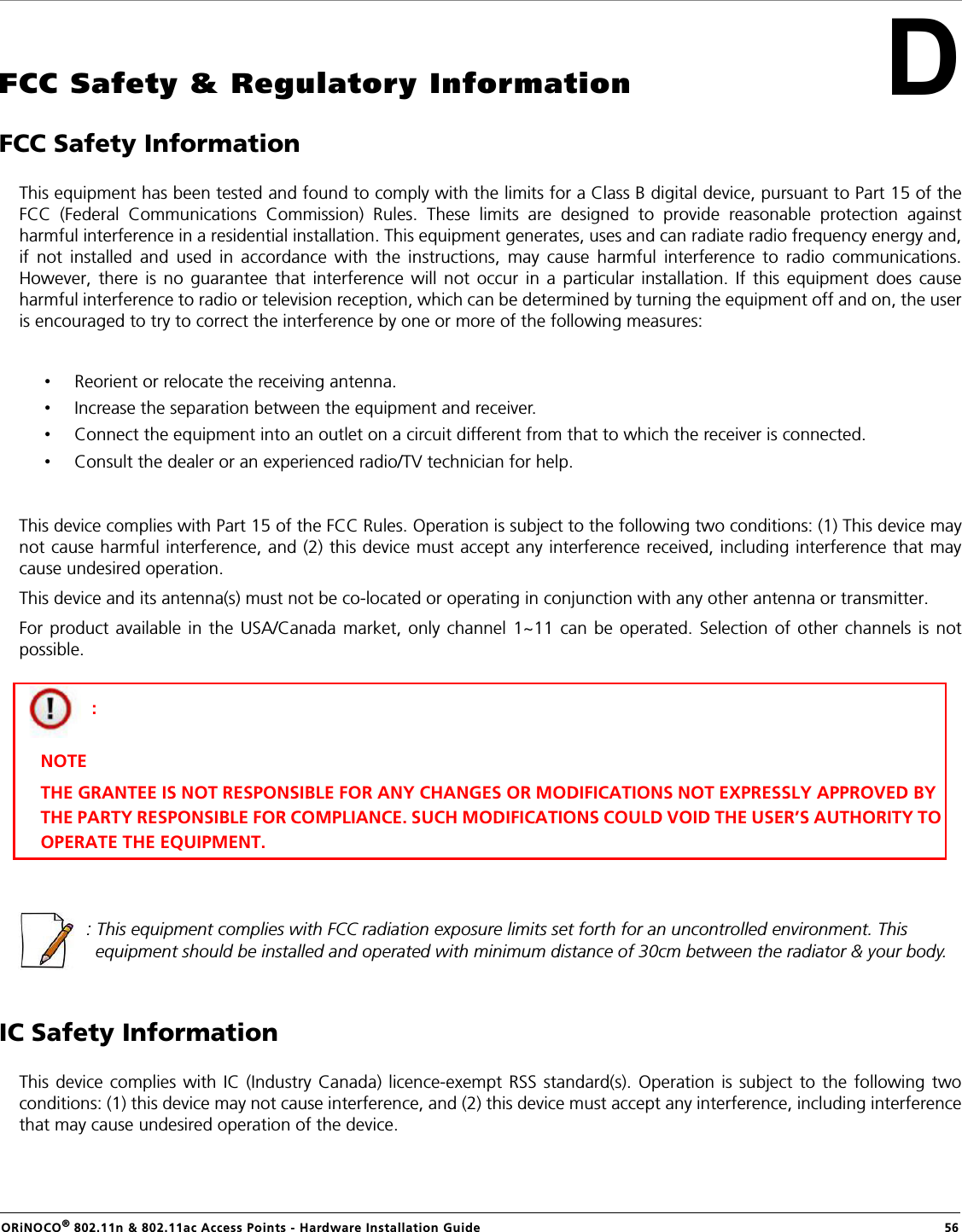 ORiNOCO® 802.11n &amp; 802.11ac Access Points - Hardware Installation Guide    56DFCC Safety &amp; Regulatory InformationFCC Safety InformationThis equipment has been tested and found to comply with the limits for a Class B digital device, pursuant to Part 15 of theFCC (Federal Communications Commission) Rules. These limits are designed to provide reasonable protection againstharmful interference in a residential installation. This equipment generates, uses and can radiate radio frequency energy and,if not installed and used in accordance with the instructions, may cause harmful interference to radio communications.However, there is no guarantee that interference will not occur in a particular installation. If this equipment does causeharmful interference to radio or television reception, which can be determined by turning the equipment off and on, the useris encouraged to try to correct the interference by one or more of the following measures:•Reorient or relocate the receiving antenna.•Increase the separation between the equipment and receiver.•Connect the equipment into an outlet on a circuit different from that to which the receiver is connected.•Consult the dealer or an experienced radio/TV technician for help.This device complies with Part 15 of the FCC Rules. Operation is subject to the following two conditions: (1) This device maynot cause harmful interference, and (2) this device must accept any interference received, including interference that maycause undesired operation.This device and its antenna(s) must not be co-located or operating in conjunction with any other antenna or transmitter.For product available in the USA/Canada market, only channel 1~11 can be operated. Selection of other channels is notpossible.: This equipment complies with FCC radiation exposure limits set forth for an uncontrolled environment. This equipment should be installed and operated with minimum distance of 30cm between the radiator &amp; your body.IC Safety InformationThis device complies with IC (Industry Canada) licence-exempt RSS standard(s). Operation is subject to the following twoconditions: (1) this device may not cause interference, and (2) this device must accept any interference, including interferencethat may cause undesired operation of the device.: NOTETHE GRANTEE IS NOT RESPONSIBLE FOR ANY CHANGES OR MODIFICATIONS NOT EXPRESSLY APPROVED BY  THE PARTY RESPONSIBLE FOR COMPLIANCE. SUCH MODIFICATIONS COULD VOID THE USER’S AUTHORITY TO OPERATE THE EQUIPMENT.