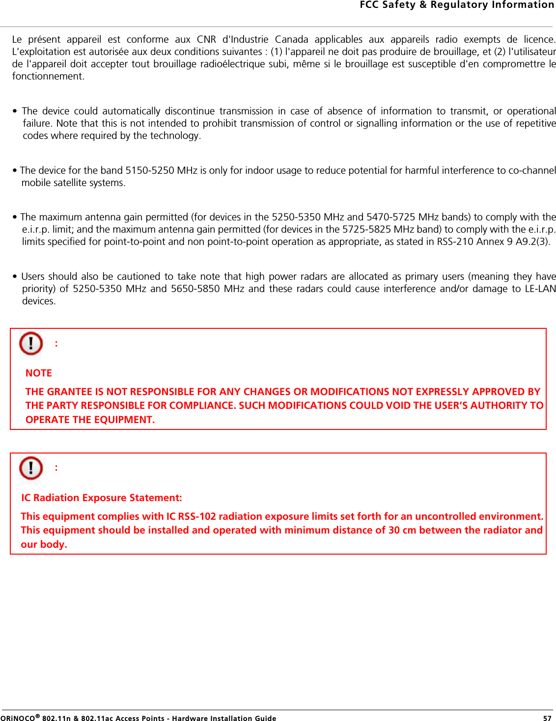 FCC Safety &amp; Regulatory InformationORiNOCO® 802.11n &amp; 802.11ac Access Points - Hardware Installation Guide   57Le présent appareil est conforme aux CNR d&apos;Industrie Canada applicables aux appareils radio exempts de licence.L&apos;exploitation est autorisée aux deux conditions suivantes : (1) l&apos;appareil ne doit pas produire de brouillage, et (2) l&apos;utilisateurde l&apos;appareil doit accepter tout brouillage radioélectrique subi, même si le brouillage est susceptible d&apos;en compromettre lefonctionnement.• The device could automatically discontinue transmission in case of absence of information to transmit, or operationalfailure. Note that this is not intended to prohibit transmission of control or signalling information or the use of repetitivecodes where required by the technology. • The device for the band 5150-5250 MHz is only for indoor usage to reduce potential for harmful interference to co-channelmobile satellite systems.• The maximum antenna gain permitted (for devices in the 5250-5350 MHz and 5470-5725 MHz bands) to comply with thee.i.r.p. limit; and the maximum antenna gain permitted (for devices in the 5725-5825 MHz band) to comply with the e.i.r.p.limits specified for point-to-point and non point-to-point operation as appropriate, as stated in RSS-210 Annex 9 A9.2(3). • Users should also be cautioned to take note that high power radars are allocated as primary users (meaning they havepriority) of 5250-5350 MHz and 5650-5850 MHz and these radars could cause interference and/or damage to LE-LANdevices.  : NOTETHE GRANTEE IS NOT RESPONSIBLE FOR ANY CHANGES OR MODIFICATIONS NOT EXPRESSLY APPROVED BY  THE PARTY RESPONSIBLE FOR COMPLIANCE. SUCH MODIFICATIONS COULD VOID THE USER’S AUTHORITY TO OPERATE THE EQUIPMENT.:     IC Radiation Exposure Statement:This equipment complies with IC RSS-102 radiation exposure limits set forth for an uncontrolled environment. This equipment should be installed and operated with minimum distance of 30 cm between the radiator and our body.