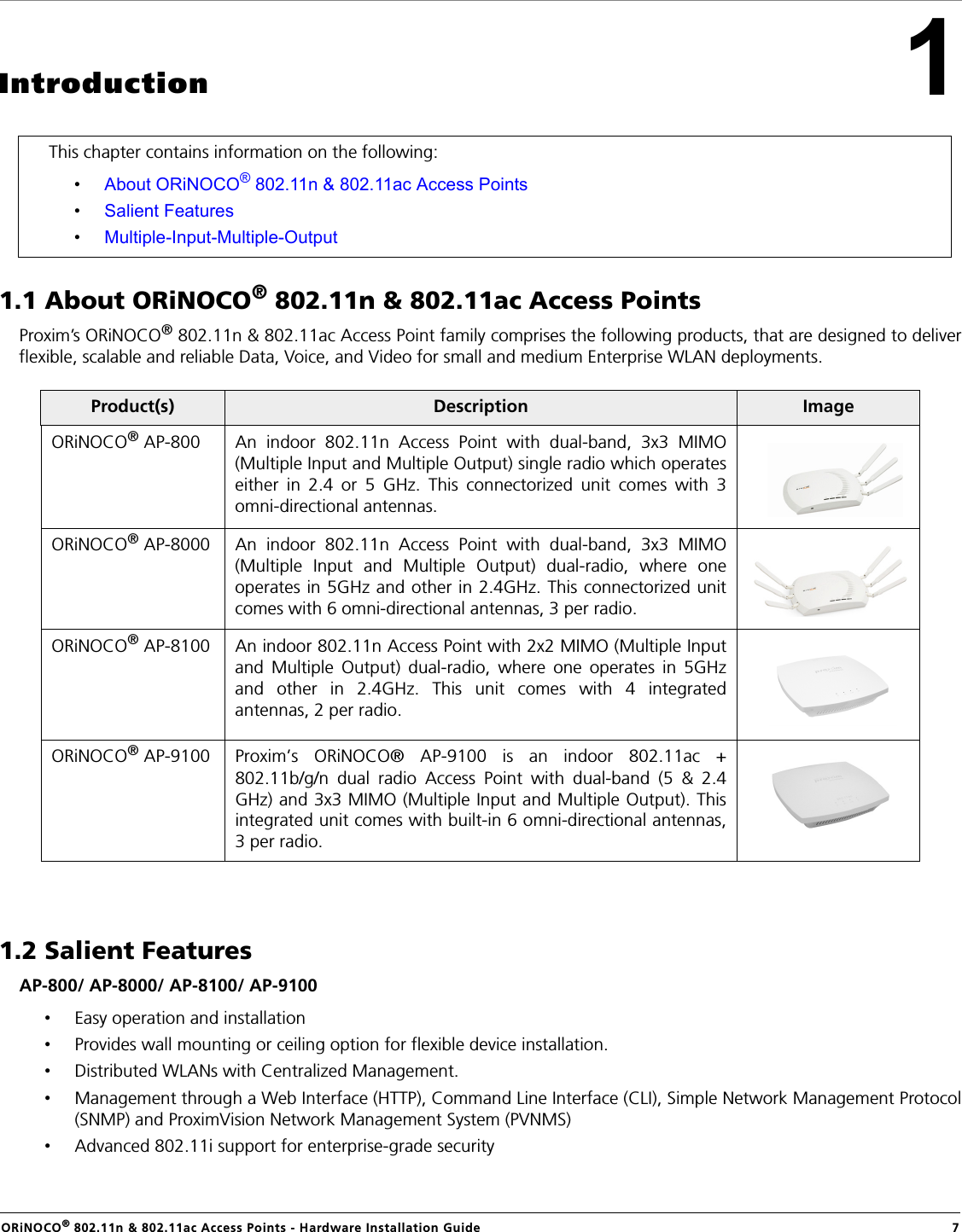 ORiNOCO® 802.11n &amp; 802.11ac Access Points - Hardware Installation Guide  71Introduction1.1 About ORiNOCO® 802.11n &amp; 802.11ac Access PointsProxim’s ORiNOCO® 802.11n &amp; 802.11ac Access Point family comprises the following products, that are designed to deliverflexible, scalable and reliable Data, Voice, and Video for small and medium Enterprise WLAN deployments. 1.2 Salient FeaturesAP-800/ AP-8000/ AP-8100/ AP-9100•Easy operation and installation•Provides wall mounting or ceiling option for flexible device installation.•Distributed WLANs with Centralized Management.•Management through a Web Interface (HTTP), Command Line Interface (CLI), Simple Network Management Protocol(SNMP) and ProximVision Network Management System (PVNMS)•Advanced 802.11i support for enterprise-grade securityThis chapter contains information on the following:•About ORiNOCO® 802.11n &amp; 802.11ac Access Points•Salient Features•Multiple-Input-Multiple-OutputProduct(s) Description ImageORiNOCO® AP-800 An indoor 802.11n Access Point with dual-band, 3x3 MIMO(Multiple Input and Multiple Output) single radio which operateseither in 2.4 or 5 GHz. This connectorized unit comes with 3omni-directional antennas.ORiNOCO® AP-8000 An indoor 802.11n Access Point with dual-band, 3x3 MIMO(Multiple Input and Multiple Output) dual-radio, where oneoperates in 5GHz and other in 2.4GHz. This connectorized unitcomes with 6 omni-directional antennas, 3 per radio.ORiNOCO® AP-8100 An indoor 802.11n Access Point with 2x2 MIMO (Multiple Inputand Multiple Output) dual-radio, where one operates in 5GHzand other in 2.4GHz. This unit comes with 4 integratedantennas, 2 per radio.ORiNOCO® AP-9100 Proxim’s ORiNOCO® AP-9100 is an indoor 802.11ac +802.11b/g/n dual radio Access Point with dual-band (5 &amp; 2.4GHz) and 3x3 MIMO (Multiple Input and Multiple Output). Thisintegrated unit comes with built-in 6 omni-directional antennas,3 per radio.