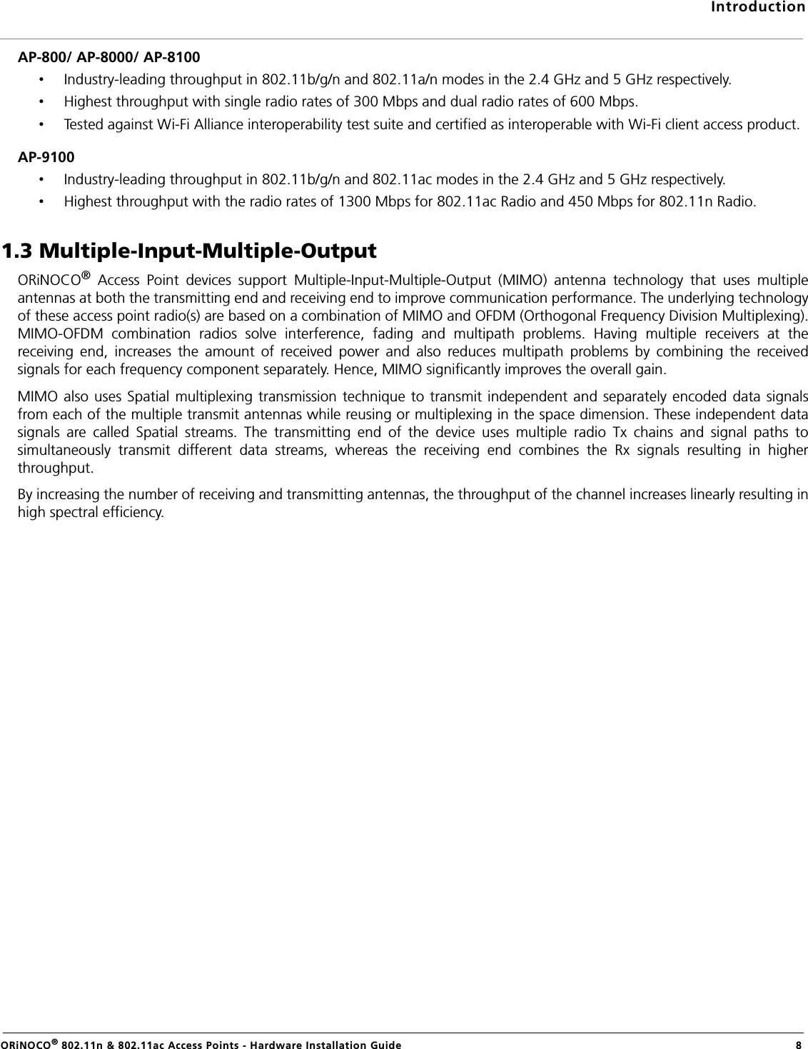 IntroductionORiNOCO® 802.11n &amp; 802.11ac Access Points - Hardware Installation Guide 8AP-800/ AP-8000/ AP-8100•Industry-leading throughput in 802.11b/g/n and 802.11a/n modes in the 2.4 GHz and 5 GHz respectively.•Highest throughput with single radio rates of 300 Mbps and dual radio rates of 600 Mbps.•Tested against Wi-Fi Alliance interoperability test suite and certified as interoperable with Wi-Fi client access product.AP-9100•Industry-leading throughput in 802.11b/g/n and 802.11ac modes in the 2.4 GHz and 5 GHz respectively.•Highest throughput with the radio rates of 1300 Mbps for 802.11ac Radio and 450 Mbps for 802.11n Radio.1.3 Multiple-Input-Multiple-OutputORiNOCO® Access Point devices support Multiple-Input-Multiple-Output (MIMO) antenna technology that uses multipleantennas at both the transmitting end and receiving end to improve communication performance. The underlying technologyof these access point radio(s) are based on a combination of MIMO and OFDM (Orthogonal Frequency Division Multiplexing).MIMO-OFDM combination radios solve interference, fading and multipath problems. Having multiple receivers at thereceiving end, increases the amount of received power and also reduces multipath problems by combining the receivedsignals for each frequency component separately. Hence, MIMO significantly improves the overall gain. MIMO also uses Spatial multiplexing transmission technique to transmit independent and separately encoded data signalsfrom each of the multiple transmit antennas while reusing or multiplexing in the space dimension. These independent datasignals are called Spatial streams. The transmitting end of the device uses multiple radio Tx chains and signal paths tosimultaneously transmit different data streams, whereas the receiving end combines the Rx signals resulting in higherthroughput. By increasing the number of receiving and transmitting antennas, the throughput of the channel increases linearly resulting inhigh spectral efficiency.