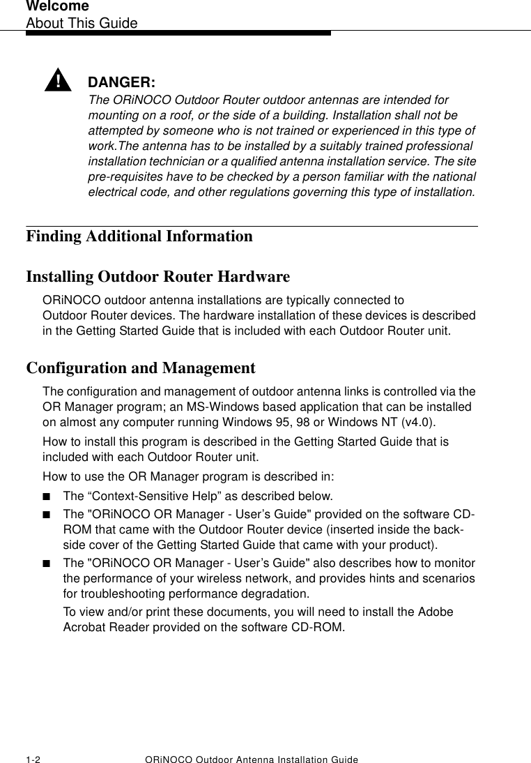 WelcomeAbout This Guide1-2 ORiNOCO Outdoor Antenna Installation Guide!DANGER:The ORiNOCO Outdoor Router outdoor antennas are intended for mounting on a roof, or the side of a building. Installation shall not be attempted by someone who is not trained or experienced in this type of work.The antenna has to be installed by a suitably trained professional installation technician or a qualified antenna installation service. The site pre-requisites have to be checked by a person familiar with the national electrical code, and other regulations governing this type of installation.Finding Additional InformationInstalling Outdoor Router HardwareORiNOCO outdoor antenna installations are typically connected to Outdoor Router devices. The hardware installation of these devices is described in the Getting Started Guide that is included with each Outdoor Router unit.Configuration and Management The configuration and management of outdoor antenna links is controlled via the OR Manager program; an MS-Windows based application that can be installed on almost any computer running Windows 95, 98 or Windows NT (v4.0). How to install this program is described in the Getting Started Guide that is included with each Outdoor Router unit.How to use the OR Manager program is described in:■The “Context-Sensitive Help” as described below.■The &quot;ORiNOCO OR Manager - User’s Guide&quot; provided on the software CD-ROM that came with the Outdoor Router device (inserted inside the back-side cover of the Getting Started Guide that came with your product).■The &quot;ORiNOCO OR Manager - User’s Guide&quot; also describes how to monitor the performance of your wireless network, and provides hints and scenarios for troubleshooting performance degradation.To view and/or print these documents, you will need to install the Adobe Acrobat Reader provided on the software CD-ROM.