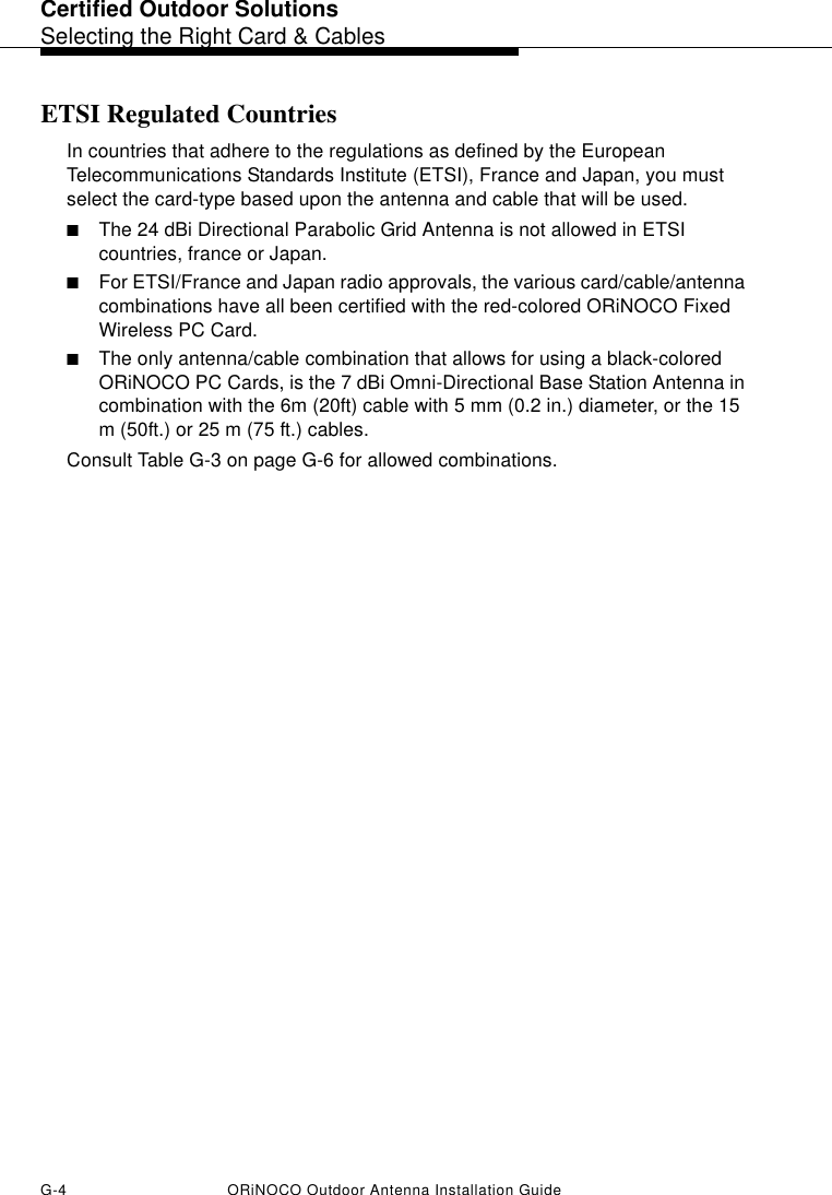 Certified Outdoor SolutionsSelecting the Right Card &amp; CablesG-4 ORiNOCO Outdoor Antenna Installation GuideETSI Regulated CountriesIn countries that adhere to the regulations as defined by the European Telecommunications Standards Institute (ETSI), France and Japan, you must select the card-type based upon the antenna and cable that will be used. ■The 24 dBi Directional Parabolic Grid Antenna is not allowed in ETSI countries, france or Japan. ■For ETSI/France and Japan radio approvals, the various card/cable/antenna combinations have all been certified with the red-colored ORiNOCO Fixed Wireless PC Card. ■The only antenna/cable combination that allows for using a black-colored ORiNOCO PC Cards, is the 7 dBi Omni-Directional Base Station Antenna in combination with the 6m (20ft) cable with 5 mm (0.2 in.) diameter, or the 15 m (50ft.) or 25 m (75 ft.) cables.Consult Table G-3 on page G-6 for allowed combinations.