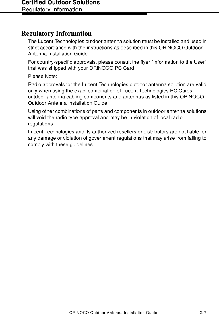 Certified Outdoor SolutionsRegulatory InformationORiNOCO Outdoor Antenna Installation Guide G-7Regulatory InformationThe Lucent Technologies outdoor antenna solution must be installed and used in strict accordance with the instructions as described in this ORiNOCO Outdoor Antenna Installation Guide.For country-specific approvals, please consult the flyer &quot;Information to the User&quot; that was shipped with your ORiNOCO PC Card.Please Note:Radio approvals for the Lucent Technologies outdoor antenna solution are valid only when using the exact combination of Lucent Technologies PC Cards, outdoor antenna cabling components and antennas as listed in this ORiNOCO Outdoor Antenna Installation Guide.Using other combinations of parts and components in outdoor antenna solutions will void the radio type approval and may be in violation of local radio regulations. Lucent Technologies and its authorized resellers or distributors are not liable for any damage or violation of government regulations that may arise from failing to comply with these guidelines.