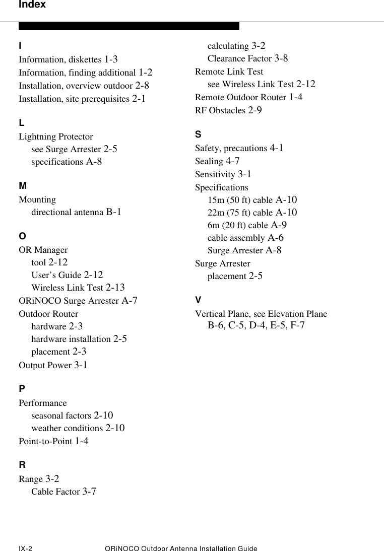 IndexIX-2 ORiNOCO Outdoor Antenna Installation Guide IInformation, diskettes 1-3Information, finding additional 1-2Installation, overview outdoor 2-8Installation, site prerequisites 2-1LLightning Protectorsee Surge Arrester 2-5specifications A-8MMountingdirectional antenna B-1OOR Managertool 2-12User’s Guide 2-12Wireless Link Test 2-13ORiNOCO Surge Arrester A-7Outdoor Routerhardware 2-3hardware installation 2-5placement 2-3Output Power 3-1PPerformanceseasonal factors 2-10weather conditions 2-10Point-to-Point 1-4RRange 3-2Cable Factor 3-7calculating 3-2Clearance Factor 3-8Remote Link Testsee Wireless Link Test 2-12Remote Outdoor Router 1-4RF Obstacles 2-9SSafety, precautions 4-1Sealing 4-7Sensitivity 3-1Specifications15m (50 ft) cable A-1022m (75 ft) cable A-106m (20 ft) cable A-9cable assembly A-6Surge Arrester A-8Surge Arresterplacement 2-5VVertical Plane, see Elevation Plane B-6, C-5, D-4, E-5, F-7