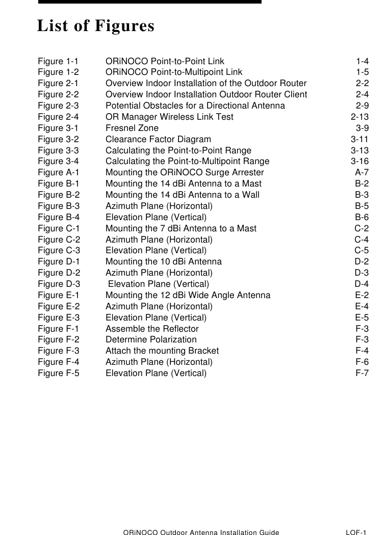 ORiNOCO Outdoor Antenna Installation Guide LOF-1Figure 1-1 ORiNOCO Point-to-Point Link 1-4Figure 1-2 ORiNOCO Point-to-Multipoint Link 1-5Figure 2-1 Overview Indoor Installation of the Outdoor Router 2-2Figure 2-2 Overview Indoor Installation Outdoor Router Client 2-4Figure 2-3 Potential Obstacles for a Directional Antenna 2-9Figure 2-4 OR Manager Wireless Link Test 2-13Figure 3-1 Fresnel Zone 3-9Figure 3-2 Clearance Factor Diagram 3-11Figure 3-3 Calculating the Point-to-Point Range 3-13Figure 3-4 Calculating the Point-to-Multipoint Range 3-16Figure A-1 Mounting the ORiNOCO Surge Arrester A-7Figure B-1 Mounting the 14 dBi Antenna to a Mast B-2Figure B-2 Mounting the 14 dBi Antenna to a Wall B-3Figure B-3 Azimuth Plane (Horizontal) B-5Figure B-4 Elevation Plane (Vertical) B-6Figure C-1 Mounting the 7 dBi Antenna to a Mast C-2Figure C-2 Azimuth Plane (Horizontal) C-4Figure C-3 Elevation Plane (Vertical) C-5Figure D-1 Mounting the 10 dBi Antenna D-2Figure D-2 Azimuth Plane (Horizontal) D-3Figure D-3  Elevation Plane (Vertical) D-4Figure E-1 Mounting the 12 dBi Wide Angle Antenna E-2Figure E-2 Azimuth Plane (Horizontal) E-4Figure E-3 Elevation Plane (Vertical) E-5Figure F-1 Assemble the Reflector F-3Figure F-2 Determine Polarization F-3Figure F-3 Attach the mounting Bracket F-4Figure F-4 Azimuth Plane (Horizontal) F-6Figure F-5 Elevation Plane (Vertical) F-7List of Figures