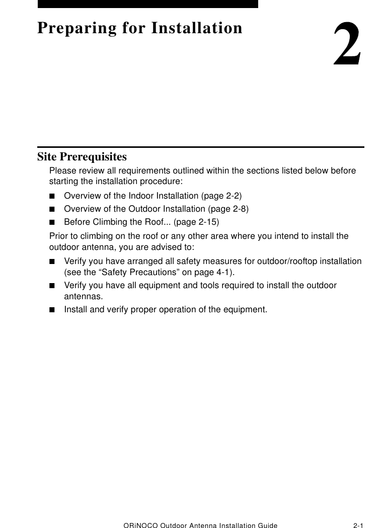 ORiNOCO Outdoor Antenna Installation Guide 2-1Preparing for InstallationSite PrerequisitesPlease review all requirements outlined within the sections listed below before starting the installation procedure:■Overview of the Indoor Installation (page 2-2)■Overview of the Outdoor Installation (page 2-8)■Before Climbing the Roof... (page 2-15)Prior to climbing on the roof or any other area where you intend to install the outdoor antenna, you are advised to:■Verify you have arranged all safety measures for outdoor/rooftop installation (see the “Safety Precautions” on page 4-1).■Verify you have all equipment and tools required to install the outdoor antennas.■Install and verify proper operation of the equipment.