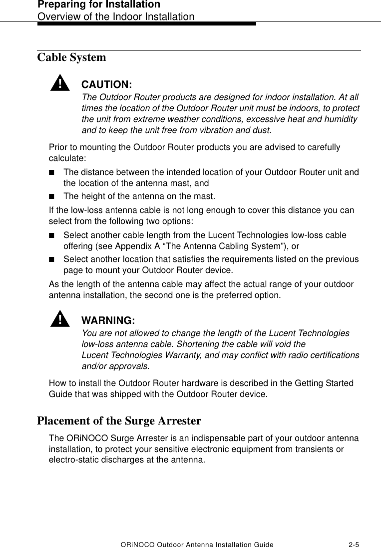 Preparing for InstallationOverview of the Indoor InstallationORiNOCO Outdoor Antenna Installation Guide 2-5Cable System!CAUTION:The Outdoor Router products are designed for indoor installation. At all times the location of the Outdoor Router unit must be indoors, to protect the unit from extreme weather conditions, excessive heat and humidity and to keep the unit free from vibration and dust.Prior to mounting the Outdoor Router products you are advised to carefully calculate:■The distance between the intended location of your Outdoor Router unit and the location of the antenna mast, and■The height of the antenna on the mast.If the low-loss antenna cable is not long enough to cover this distance you can select from the following two options:■Select another cable length from the Lucent Technologies low-loss cable offering (see Appendix A “The Antenna Cabling System”), or■Select another location that satisfies the requirements listed on the previous page to mount your Outdoor Router device.As the length of the antenna cable may affect the actual range of your outdoor antenna installation, the second one is the preferred option. !WARNING:You are not allowed to change the length of the Lucent Technologies low-loss antenna cable. Shortening the cable will void the Lucent Technologies Warranty, and may conflict with radio certifications and/or approvals.How to install the Outdoor Router hardware is described in the Getting Started Guide that was shipped with the Outdoor Router device.Placement of the Surge ArresterThe ORiNOCO Surge Arrester is an indispensable part of your outdoor antenna installation, to protect your sensitive electronic equipment from transients or electro-static discharges at the antenna.