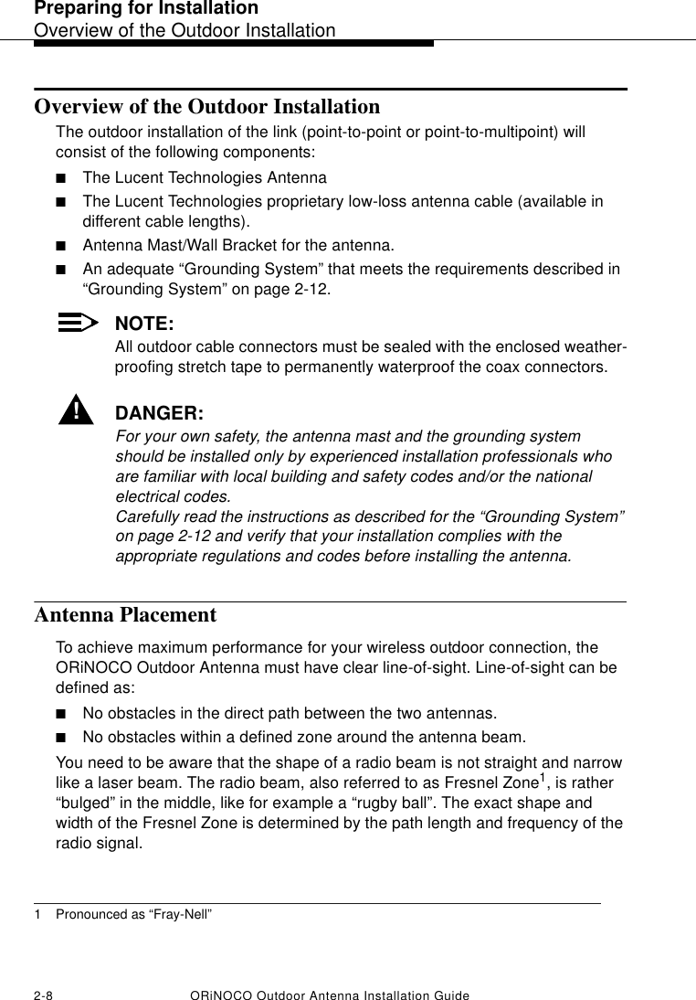 Preparing for InstallationOverview of the Outdoor Installation2-8 ORiNOCO Outdoor Antenna Installation GuideOverview of the Outdoor InstallationThe outdoor installation of the link (point-to-point or point-to-multipoint) will consist of the following components:■The Lucent Technologies Antenna■The Lucent Technologies proprietary low-loss antenna cable (available in different cable lengths).■Antenna Mast/Wall Bracket for the antenna.■An adequate “Grounding System” that meets the requirements described in “Grounding System” on page 2-12.NOTE:All outdoor cable connectors must be sealed with the enclosed weather-proofing stretch tape to permanently waterproof the coax connectors. !DANGER:For your own safety, the antenna mast and the grounding system should be installed only by experienced installation professionals who are familiar with local building and safety codes and/or the national electrical codes. Carefully read the instructions as described for the “Grounding System” on page 2-12 and verify that your installation complies with the appropriate regulations and codes before installing the antenna.Antenna PlacementTo achieve maximum performance for your wireless outdoor connection, the ORiNOCO Outdoor Antenna must have clear line-of-sight. Line-of-sight can be defined as:■No obstacles in the direct path between the two antennas. ■No obstacles within a defined zone around the antenna beam.You need to be aware that the shape of a radio beam is not straight and narrow like a laser beam. The radio beam, also referred to as Fresnel Zone1, is rather “bulged” in the middle, like for example a “rugby ball”. The exact shape and width of the Fresnel Zone is determined by the path length and frequency of the radio signal.1 Pronounced as “Fray-Nell”