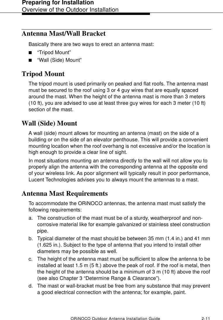 Preparing for InstallationOverview of the Outdoor InstallationORiNOCO Outdoor Antenna Installation Guide 2-11Antenna Mast/Wall BracketBasically there are two ways to erect an antenna mast:■“Tripod Mount”■“Wall (Side) Mount”Tripod MountThe tripod mount is used primarily on peaked and flat roofs. The antenna mast must be secured to the roof using 3 or 4 guy wires that are equally spaced around the mast. When the height of the antenna mast is more than 3 meters (10 ft), you are advised to use at least three guy wires for each 3 meter (10 ft) section of the mast. Wall (Side) MountA wall (side) mount allows for mounting an antenna (mast) on the side of a building or on the side of an elevator penthouse. This will provide a convenient mounting location when the roof overhang is not excessive and/or the location is high enough to provide a clear line of sight.In most situations mounting an antenna directly to the wall will not allow you to properly align the antenna with the corresponding antenna at the opposite end of your wireless link. As poor alignment will typically result in poor performance, Lucent Technologies advises you to always mount the antennas to a mast. Antenna Mast RequirementsTo accommodate the ORiNOCO antennas, the antenna mast must satisfy the following requirements:a. The construction of the mast must be of a sturdy, weatherproof and non-corrosive material like for example galvanized or stainless steel construction pipe.b. Typical diameter of the mast should be between 35 mm (1.4 in.) and 41 mm (1.625 in.). Subject to the type of antenna that you intend to install other diameters may be possible as well.c. The height of the antenna mast must be sufficient to allow the antenna to be installed at least 1.5 m (5 ft.) above the peak of roof. If the roof is metal, then the height of the antenna should be a minimum of 3 m (10 ft) above the roof (see also Chapter 3 “Determine Range &amp; Clearance”).d. The mast or wall-bracket must be free from any substance that may prevent a good electrical connection with the antenna; for example, paint. 