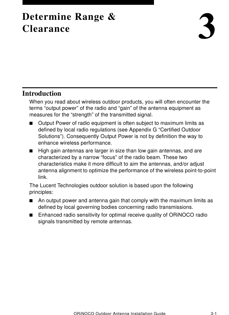 ORiNOCO Outdoor Antenna Installation Guide 3-1Determine Range &amp; ClearanceIntroductionWhen you read about wireless outdoor products, you will often encounter the terms “output power” of the radio and “gain” of the antenna equipment as measures for the “strength” of the transmitted signal. ■Output Power of radio equipment is often subject to maximum limits as defined by local radio regulations (see Appendix G “Certified Outdoor Solutions”). Consequently Output Power is not by definition the way to enhance wireless performance.■High gain antennas are larger in size than low gain antennas, and are characterized by a narrow “focus” of the radio beam. These two characteristics make it more difficult to aim the antennas, and/or adjust antenna alignment to optimize the performance of the wireless point-to-point link.The Lucent Technologies outdoor solution is based upon the following principles:■An output power and antenna gain that comply with the maximum limits as defined by local governing bodies concerning radio transmissions.■Enhanced radio sensitivity for optimal receive quality of ORiNOCO radio signals transmitted by remote antennas.