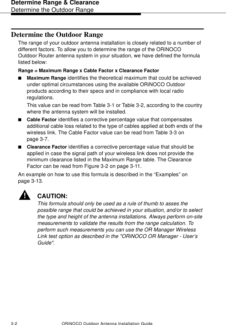 Determine Range &amp; ClearanceDetermine the Outdoor Range3-2 ORiNOCO Outdoor Antenna Installation GuideDetermine the Outdoor Range The range of your outdoor antenna installation is closely related to a number of different factors. To allow you to determine the range of the ORiNOCO Outdoor Router antenna system in your situation, we have defined the formula listed below: Range = Maximum Range x Cable Factor x Clearance Factor■Maximum Range identifies the theoretical maximum that could be achieved under optimal circumstances using the available ORiNOCO Outdoor products according to their specs and in compliance with local radio regulations.This value can be read from Table 3-1 or Table 3-2, according to the country where the antenna system will be installed.■Cable Factor identifies a corrective percentage value that compensates additional cable loss related to the type of cables applied at both ends of the wireless link. The Cable Factor value can be read from Table 3-3 on page 3-7.■Clearance Factor identifies a corrective percentage value that should be applied in case the signal path of your wireless link does not provide the minimum clearance listed in the Maximum Range table. The Clearance Factor can be read from Figure 3-2 on page 3-11.An example on how to use this formula is described in the “Examples” on page 3-13.!CAUTION:This formula should only be used as a rule of thumb to asses the possible range that could be achieved in your situation, and/or to select the type and height of the antenna installations. Always perform on-site measurements to validate the results from the range calculation. To perform such measurements you can use the OR Manager Wireless Link test option as described in the &quot;ORiNOCO OR Manager - User’s Guide&quot;.