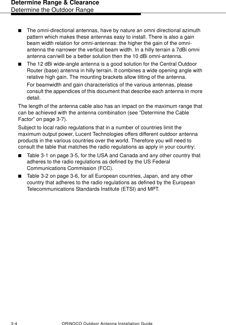 Determine Range &amp; ClearanceDetermine the Outdoor Range3-4 ORiNOCO Outdoor Antenna Installation Guide■The omni-directional antennas, have by nature an omni directional azimuth pattern which makes these antennas easy to install. There is also a gain beam width relation for omni-antennas: the higher the gain of the omni-antenna the narrower the vertical beam width. In a hilly terrain a 7dBi omni antenna can/will be a better solution then the 10 dBi omni-antenna.■The 12 dBi wide-angle antenna is a good solution for the Central Outdoor Router (base) antenna in hilly terrain. It combines a wide opening angle with relative high gain. The mounting brackets allow tilting of the antenna.For beamwidth and gain characteristics of the various antennas, please consult the appendices of this document that describe each antenna in more detail.The length of the antenna cable also has an impact on the maximum range that can be achieved with the antenna combination (see “Determine the Cable Factor” on page 3-7).Subject to local radio regulations that in a number of countries limit the maximum output power, Lucent Technologies offers different outdoor antenna products in the various countries over the world. Therefore you will need to consult the table that matches the radio regulations as apply in your country:■Table 3-1 on page 3-5, for the USA and Canada and any other country that adheres to the radio regulations as defined by the US Federal Communications Commission (FCC).■Table 3-2 on page 3-6, for all European countries, Japan, and any other country that adheres to the radio regulations as defined by the European Telecommunications Standards Institute (ETSI) and MPT.