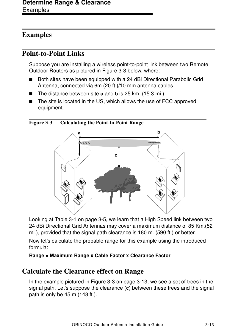 Determine Range &amp; ClearanceExamplesORiNOCO Outdoor Antenna Installation Guide 3-13ExamplesPoint-to-Point LinksSuppose you are installing a wireless point-to-point link between two Remote Outdoor Routers as pictured in Figure 3-3 below, where:■Both sites have been equipped with a 24 dBi Directional Parabolic Grid Antenna, connected via 6m.(20 ft.)/10 mm antenna cables.■The distance between site a and b is 25 km. (15.3 mi.).■The site is located in the US, which allows the use of FCC approved equipment.Figure 3-3  Calculating the Point-to-Point RangeLooking at Table 3-1 on page 3-5, we learn that a High Speed link between two 24 dBi Directional Grid Antennas may cover a maximum distance of 85 Km.(52 mi.), provided that the signal path clearance is 180 m. (590 ft.) or better.Now let’s calculate the probable range for this example using the introduced formula:Range = Maximum Range x Cable Factor x Clearance Factor Calculate the Clearance effect on Range In the example pictured in Figure 3-3 on page 3-13, we see a set of trees in the signal path. Let’s suppose the clearance (c) between these trees and the signal path is only be 45 m (148 ft.).