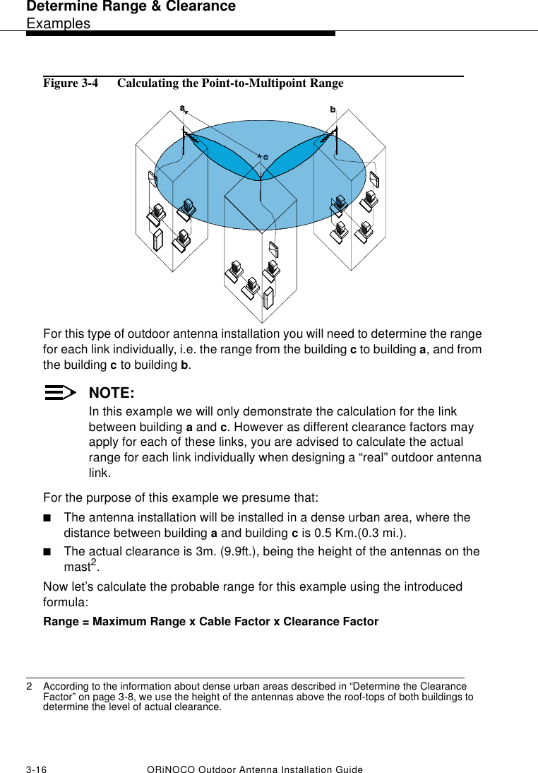 Determine Range &amp; ClearanceExamples3-16 ORiNOCO Outdoor Antenna Installation GuideFigure 3-4  Calculating the Point-to-Multipoint RangeFor this type of outdoor antenna installation you will need to determine the range for each link individually, i.e. the range from the building c to building a, and from the building c to building b.NOTE:In this example we will only demonstrate the calculation for the link between building a and c. However as different clearance factors may apply for each of these links, you are advised to calculate the actual range for each link individually when designing a “real” outdoor antenna link.For the purpose of this example we presume that:■The antenna installation will be installed in a dense urban area, where the distance between building a and building c is 0.5 Km.(0.3 mi.). ■The actual clearance is 3m. (9.9ft.), being the height of the antennas on the mast2.Now let’s calculate the probable range for this example using the introduced formula:Range = Maximum Range x Cable Factor x Clearance Factor 2 According to the information about dense urban areas described in “Determine the Clearance Factor” on page 3-8, we use the height of the antennas above the roof-tops of both buildings to determine the level of actual clearance.
