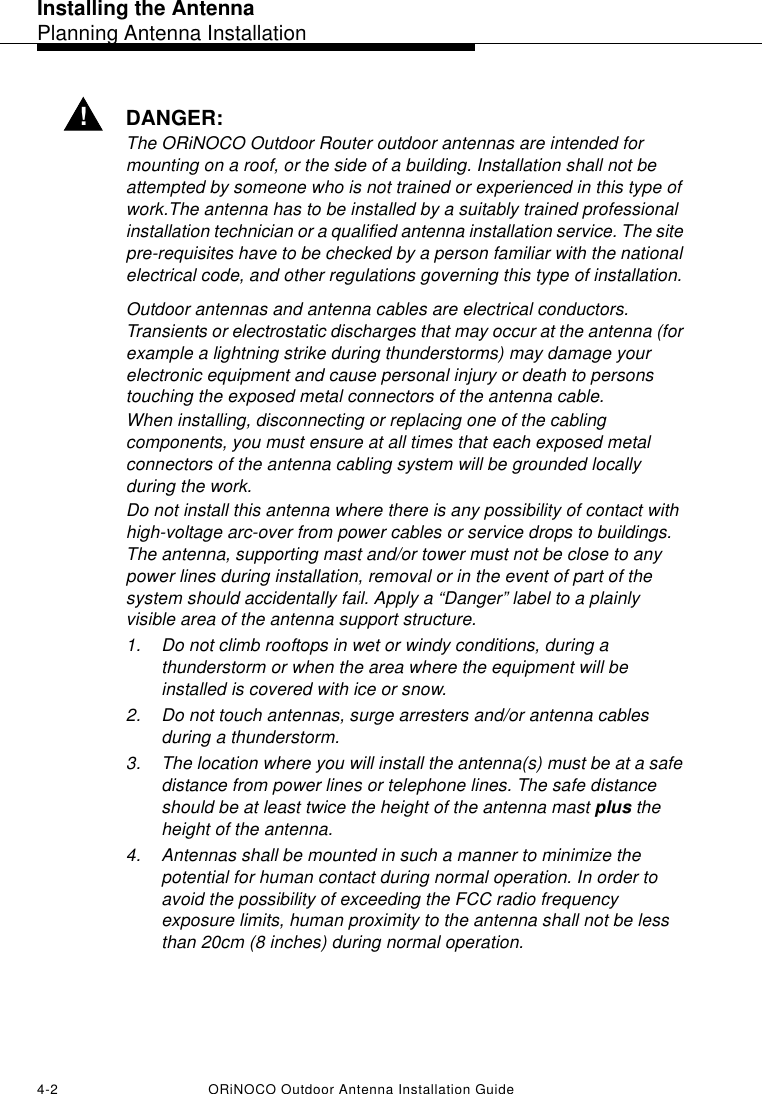 Installing the AntennaPlanning Antenna Installation4-2 ORiNOCO Outdoor Antenna Installation Guide!DANGER:The ORiNOCO Outdoor Router outdoor antennas are intended for mounting on a roof, or the side of a building. Installation shall not be attempted by someone who is not trained or experienced in this type of work.The antenna has to be installed by a suitably trained professional installation technician or a qualified antenna installation service. The site pre-requisites have to be checked by a person familiar with the national electrical code, and other regulations governing this type of installation.Outdoor antennas and antenna cables are electrical conductors. Transients or electrostatic discharges that may occur at the antenna (for example a lightning strike during thunderstorms) may damage your electronic equipment and cause personal injury or death to persons touching the exposed metal connectors of the antenna cable.When installing, disconnecting or replacing one of the cabling components, you must ensure at all times that each exposed metal connectors of the antenna cabling system will be grounded locally during the work.Do not install this antenna where there is any possibility of contact with high-voltage arc-over from power cables or service drops to buildings. The antenna, supporting mast and/or tower must not be close to any power lines during installation, removal or in the event of part of the system should accidentally fail. Apply a “Danger” label to a plainly visible area of the antenna support structure.1. Do not climb rooftops in wet or windy conditions, during a thunderstorm or when the area where the equipment will be installed is covered with ice or snow.2. Do not touch antennas, surge arresters and/or antenna cables during a thunderstorm.3. The location where you will install the antenna(s) must be at a safe distance from power lines or telephone lines. The safe distance should be at least twice the height of the antenna mast plus the height of the antenna.4. Antennas shall be mounted in such a manner to minimize the potential for human contact during normal operation. In order to avoid the possibility of exceeding the FCC radio frequency exposure limits, human proximity to the antenna shall not be less than 20cm (8 inches) during normal operation. 