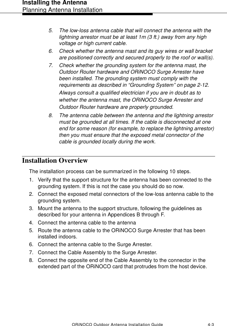 Installing the AntennaPlanning Antenna InstallationORiNOCO Outdoor Antenna Installation Guide 4-35. The low-loss antenna cable that will connect the antenna with the lightning arrestor must be at least 1m (3 ft.) away from any high voltage or high current cable.6. Check whether the antenna mast and its guy wires or wall bracket are positioned correctly and secured properly to the roof or wall(s). 7. Check whether the grounding system for the antenna mast, the Outdoor Router hardware and ORiNOCO Surge Arrester have been installed. The grounding system must comply with the requirements as described in “Grounding System” on page 2-12. Always consult a qualified electrician if you are in doubt as to whether the antenna mast, the ORiNOCO Surge Arrester and Outdoor Router hardware are properly grounded.8. The antenna cable between the antenna and the lightning arrestor must be grounded at all times. If the cable is disconnected at one end for some reason (for example, to replace the lightning arrestor) then you must ensure that the exposed metal connector of the cable is grounded locally during the work.Installation OverviewThe installation process can be summarized in the following 10 steps.1. Verify that the support structure for the antenna has been connected to the grounding system. If this is not the case you should do so now.2. Connect the exposed metal connectors of the low-loss antenna cable to the grounding system.3. Mount the antenna to the support structure, following the guidelines as described for your antenna in Appendices B through F.4. Connect the antenna cable to the antenna5. Route the antenna cable to the ORiNOCO Surge Arrester that has been installed indoors. 6. Connect the antenna cable to the Surge Arrester.7. Connect the Cable Assembly to the Surge Arrester.8. Connect the opposite end of the Cable Assembly to the connector in the extended part of the ORiNOCO card that protrudes from the host device.