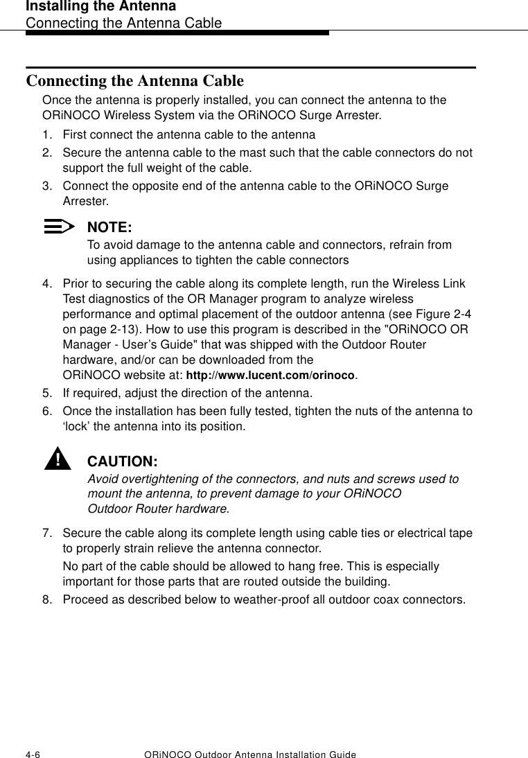Installing the AntennaConnecting the Antenna Cable4-6 ORiNOCO Outdoor Antenna Installation GuideConnecting the Antenna CableOnce the antenna is properly installed, you can connect the antenna to the ORiNOCO Wireless System via the ORiNOCO Surge Arrester.1. First connect the antenna cable to the antenna2. Secure the antenna cable to the mast such that the cable connectors do not support the full weight of the cable.3. Connect the opposite end of the antenna cable to the ORiNOCO Surge Arrester.NOTE:To avoid damage to the antenna cable and connectors, refrain from using appliances to tighten the cable connectors4. Prior to securing the cable along its complete length, run the Wireless Link Test diagnostics of the OR Manager program to analyze wireless performance and optimal placement of the outdoor antenna (see Figure 2-4 on page 2-13). How to use this program is described in the &quot;ORiNOCO OR Manager - User’s Guide&quot; that was shipped with the Outdoor Router hardware, and/or can be downloaded from the ORiNOCO website at: http://www.lucent.com/orinoco.5. If required, adjust the direction of the antenna.6. Once the installation has been fully tested, tighten the nuts of the antenna to ‘lock’ the antenna into its position.!CAUTION:Avoid overtightening of the connectors, and nuts and screws used to mount the antenna, to prevent damage to your ORiNOCO Outdoor Router hardware.7. Secure the cable along its complete length using cable ties or electrical tape to properly strain relieve the antenna connector. No part of the cable should be allowed to hang free. This is especially important for those parts that are routed outside the building.8. Proceed as described below to weather-proof all outdoor coax connectors.