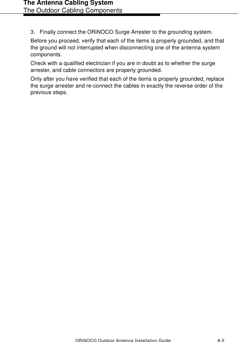 The Antenna Cabling SystemThe Outdoor Cabling ComponentsORiNOCO Outdoor Antenna Installation Guide A-53. Finally connect the ORiNOCO Surge Arrester to the grounding system.Before you proceed, verify that each of the items is properly grounded, and that the ground will not interrupted when disconnecting one of the antenna system components.Check with a qualified electrician if you are in doubt as to whether the surge arrester, and cable connectors are properly grounded.Only after you have verified that each of the items is properly grounded, replace the surge arrester and re-connect the cables in exactly the reverse order of the previous steps.