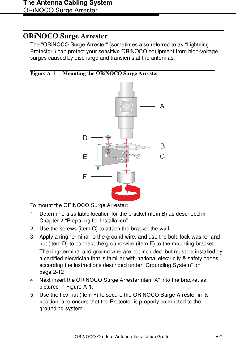 The Antenna Cabling SystemORiNOCO Surge ArresterORiNOCO Outdoor Antenna Installation Guide A-7ORiNOCO Surge ArresterThe ”ORiNOCO Surge Arrester” (sometimes also referred to as “Lightning Protector”) can protect your sensitive ORiNOCO equipment from high-voltage surges caused by discharge and transients at the antennas. Figure A-1  Mounting the ORiNOCO Surge ArresterTo mount the ORiNOCO Surge Arrester:1. Determine a suitable location for the bracket (item B) as described in Chapter 2 “Preparing for Installation”.2. Use the screws (item C) to attach the bracket the wall. 3. Apply a ring-terminal to the ground wire, and use the bolt, lock-washer and nut (item D) to connect the ground-wire (item E) to the mounting bracket.The ring-terminal and ground wire are not included, but must be installed by a certified electrician that is familiar with national electricity &amp; safety codes, according the instructions described under “Grounding System” on page 2-124. Next insert the ORiNOCO Surge Arrester (item A” into the bracket as pictured in Figure A-1.5. Use the hex-nut (item F) to secure the ORiNOCO Surge Arrester in its position, and ensure that the Protector is properly connected to the grounding system. 