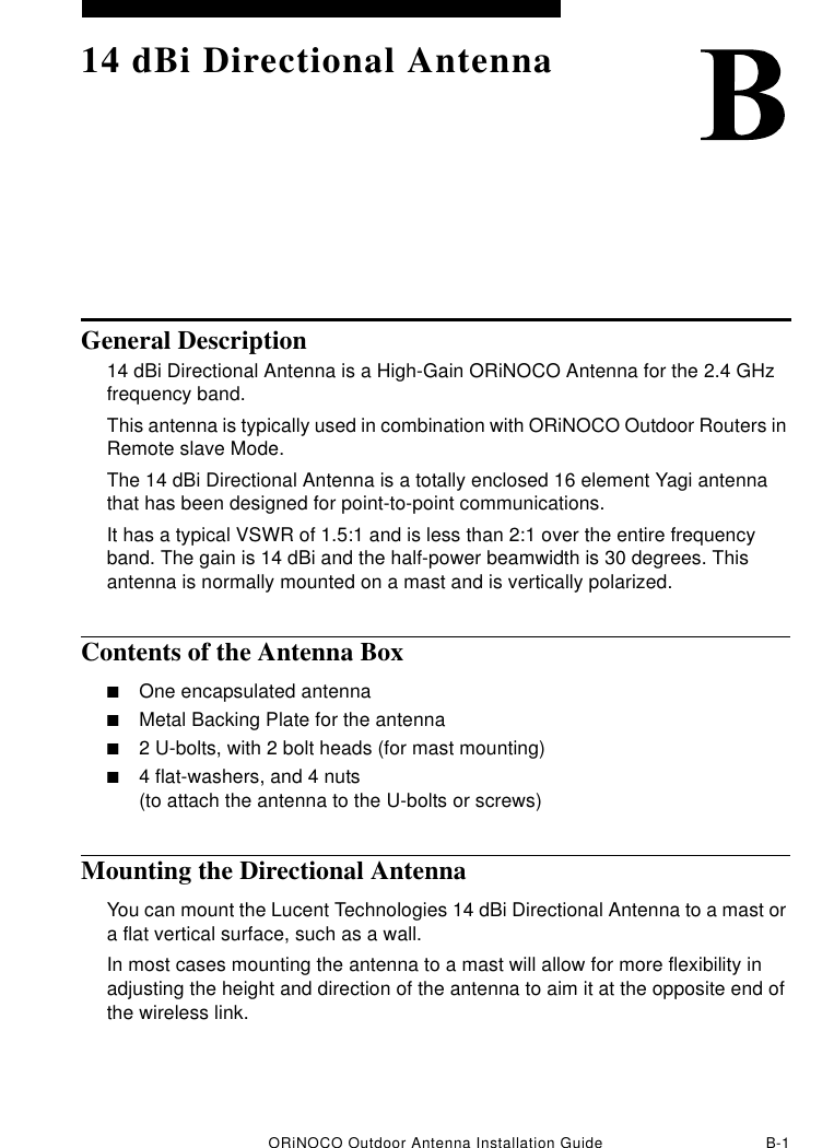 ORiNOCO Outdoor Antenna Installation Guide B-114 dBi Directional AntennaGeneral Description14 dBi Directional Antenna is a High-Gain ORiNOCO Antenna for the 2.4 GHz frequency band. This antenna is typically used in combination with ORiNOCO Outdoor Routers in Remote slave Mode.The 14 dBi Directional Antenna is a totally enclosed 16 element Yagi antenna that has been designed for point-to-point communications.It has a typical VSWR of 1.5:1 and is less than 2:1 over the entire frequency band. The gain is 14 dBi and the half-power beamwidth is 30 degrees. This antenna is normally mounted on a mast and is vertically polarized.Contents of the Antenna Box■One encapsulated antenna■Metal Backing Plate for the antenna■2 U-bolts, with 2 bolt heads (for mast mounting)■4 flat-washers, and 4 nuts (to attach the antenna to the U-bolts or screws)Mounting the Directional AntennaYou can mount the Lucent Technologies 14 dBi Directional Antenna to a mast or a flat vertical surface, such as a wall.In most cases mounting the antenna to a mast will allow for more flexibility in adjusting the height and direction of the antenna to aim it at the opposite end of the wireless link.