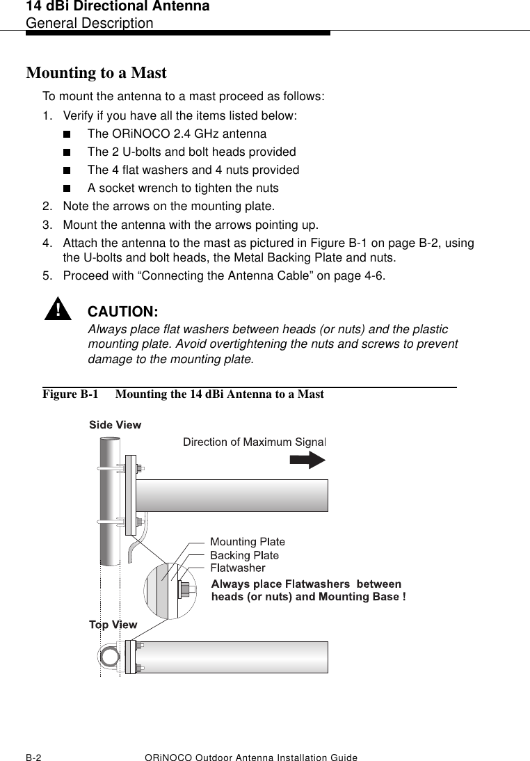 14 dBi Directional AntennaGeneral DescriptionB-2 ORiNOCO Outdoor Antenna Installation GuideMounting to a MastTo mount the antenna to a mast proceed as follows:1. Verify if you have all the items listed below:■The ORiNOCO 2.4 GHz antenna■The 2 U-bolts and bolt heads provided■The 4 flat washers and 4 nuts provided■A socket wrench to tighten the nuts2. Note the arrows on the mounting plate.3. Mount the antenna with the arrows pointing up. 4. Attach the antenna to the mast as pictured in Figure B-1 on page B-2, using the U-bolts and bolt heads, the Metal Backing Plate and nuts.5. Proceed with “Connecting the Antenna Cable” on page 4-6.!CAUTION:Always place flat washers between heads (or nuts) and the plastic mounting plate. Avoid overtightening the nuts and screws to prevent damage to the mounting plate.Figure B-1  Mounting the 14 dBi Antenna to a Mast