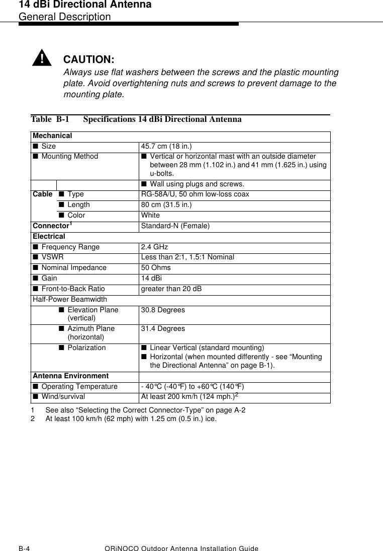 14 dBi Directional AntennaGeneral DescriptionB-4 ORiNOCO Outdoor Antenna Installation Guide!CAUTION:Always use flat washers between the screws and the plastic mounting plate. Avoid overtightening nuts and screws to prevent damage to the mounting plate.Table  B-1  Specifications 14 dBi Directional AntennaMechanical■Size 45.7 cm (18 in.)■Mounting Method ■Vertical or horizontal mast with an outside diameter between 28 mm (1.102 in.) and 41 mm (1.625 in.) using u-bolts. ■Wall using plugs and screws.Cable ■Type RG-58A/U, 50 ohm low-loss coax■Length 80 cm (31.5 in.)■Color WhiteConnector11 See also “Selecting the Correct Connector-Type” on page A-2Standard-N (Female)Electrical■Frequency Range 2.4 GHz■VSWR Less than 2:1, 1.5:1 Nominal■Nominal Impedance  50 Ohms■Gain 14 dBi ■Front-to-Back Ratio  greater than 20 dBHalf-Power Beamwidth ■Elevation Plane (vertical) 30.8 Degrees■Azimuth Plane (horizontal) 31.4 Degrees■Polarization ■Linear Vertical (standard mounting)■Horizontal (when mounted differently - see “Mounting the Directional Antenna” on page B-1).Antenna Environment■Operating Temperature - 40°C (-40°F) to +60°C (140°F) ■Wind/survival At least 200 km/h (124 mph.)22 At least 100 km/h (62 mph) with 1.25 cm (0.5 in.) ice.