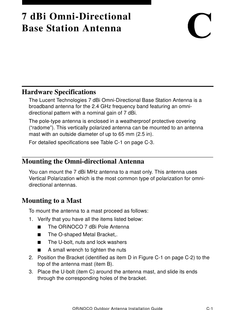 ORiNOCO Outdoor Antenna Installation Guide C-17 dBi Omni-Directional Base Station AntennaHardware SpecificationsThe Lucent Technologies 7 dBi Omni-Directional Base Station Antenna is a broadband antenna for the 2.4 GHz frequency band featuring an omni-directional pattern with a nominal gain of 7 dBi.The pole-type antenna is enclosed in a weatherproof protective covering (“radome”). This vertically polarized antenna can be mounted to an antenna mast with an outside diameter of up to 65 mm (2.5 in).For detailed specifications see Table C-1 on page C-3.Mounting the Omni-directional AntennaYou can mount the 7 dBi MHz antenna to a mast only. This antenna uses Vertical Polarization which is the most common type of polarization for omni-directional antennas. Mounting to a MastTo mount the antenna to a mast proceed as follows:1. Verify that you have all the items listed below:■The ORiNOCO 7 dBi Pole Antenna■The O-shaped Metal Bracket,.■The U-bolt, nuts and lock washers ■A small wrench to tighten the nuts2. Position the Bracket (identified as item D in Figure C-1 on page C-2) to the top of the antenna mast (item B).3. Place the U-bolt (item C) around the antenna mast, and slide its ends through the corresponding holes of the bracket.