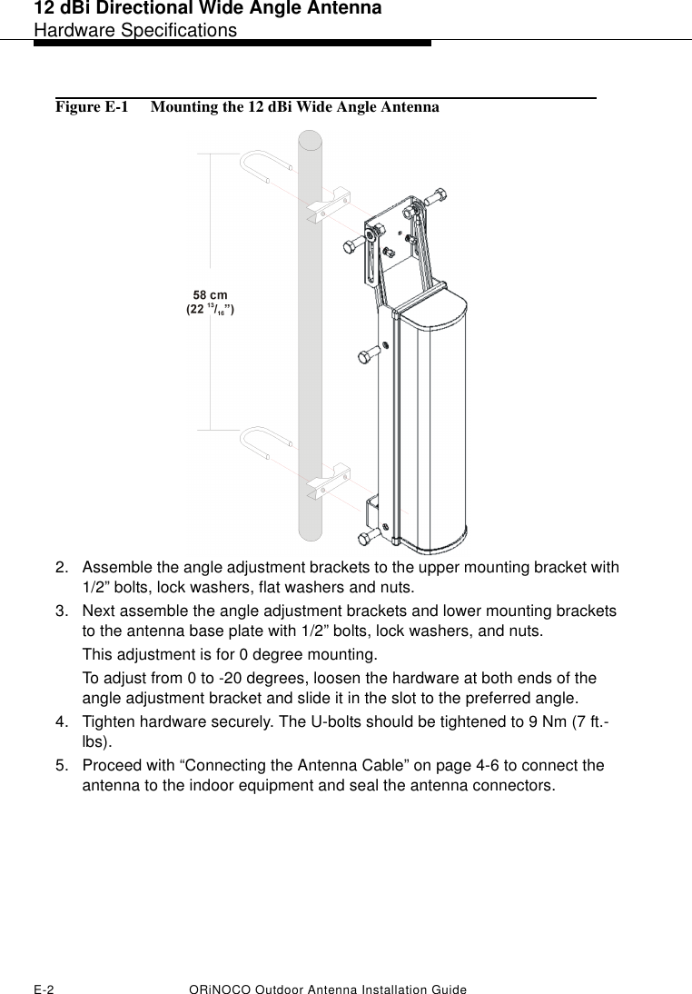 12 dBi Directional Wide Angle AntennaHardware SpecificationsE-2 ORiNOCO Outdoor Antenna Installation GuideFigure E-1  Mounting the 12 dBi Wide Angle Antenna2. Assemble the angle adjustment brackets to the upper mounting bracket with 1/2” bolts, lock washers, flat washers and nuts.3. Next assemble the angle adjustment brackets and lower mounting brackets to the antenna base plate with 1/2” bolts, lock washers, and nuts. This adjustment is for 0 degree mounting. To adjust from 0 to -20 degrees, loosen the hardware at both ends of the angle adjustment bracket and slide it in the slot to the preferred angle. 4. Tighten hardware securely. The U-bolts should be tightened to 9 Nm (7 ft.-lbs).5. Proceed with “Connecting the Antenna Cable” on page 4-6 to connect the antenna to the indoor equipment and seal the antenna connectors.