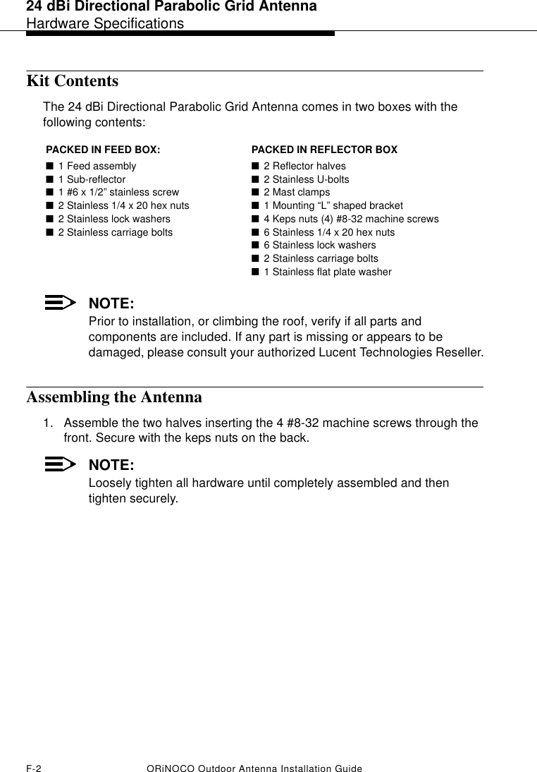 24 dBi Directional Parabolic Grid AntennaHardware SpecificationsF-2 ORiNOCO Outdoor Antenna Installation GuideKit ContentsThe 24 dBi Directional Parabolic Grid Antenna comes in two boxes with the following contents:NOTE:Prior to installation, or climbing the roof, verify if all parts and components are included. If any part is missing or appears to be damaged, please consult your authorized Lucent Technologies Reseller.Assembling the Antenna1. Assemble the two halves inserting the 4 #8-32 machine screws through the front. Secure with the keps nuts on the back. NOTE:Loosely tighten all hardware until completely assembled and then tighten securely.PACKED IN FEED BOX: PACKED IN REFLECTOR BOX ■1 Feed assembly■1 Sub-reflector ■1 #6 x 1/2” stainless screw ■2 Stainless 1/4 x 20 hex nuts ■2 Stainless lock washers ■2 Stainless carriage bolts ■2 Reflector halves ■2 Stainless U-bolts ■2 Mast clamps ■1 Mounting “L” shaped bracket ■4 Keps nuts (4) #8-32 machine screws ■6 Stainless 1/4 x 20 hex nuts ■6 Stainless lock washers ■2 Stainless carriage bolts ■1 Stainless flat plate washer
