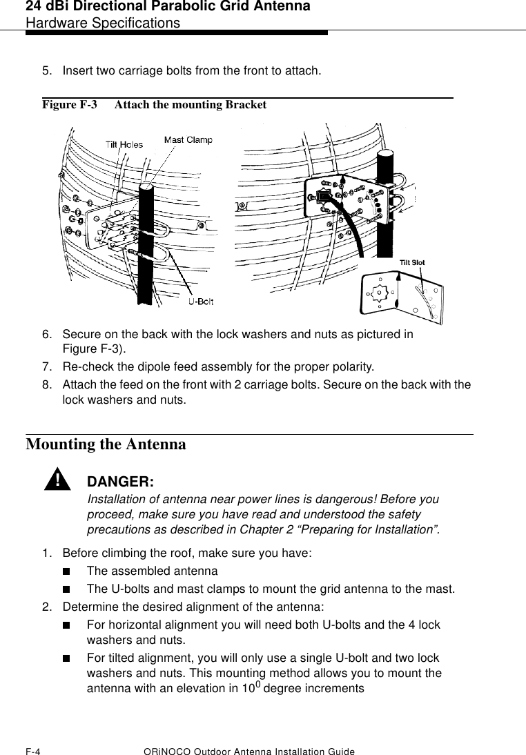 24 dBi Directional Parabolic Grid AntennaHardware SpecificationsF-4 ORiNOCO Outdoor Antenna Installation Guide5. Insert two carriage bolts from the front to attach.Figure F-3  Attach the mounting Bracket6. Secure on the back with the lock washers and nuts as pictured in Figure F-3).7. Re-check the dipole feed assembly for the proper polarity. 8. Attach the feed on the front with 2 carriage bolts. Secure on the back with the lock washers and nuts.Mounting the Antenna!DANGER:Installation of antenna near power lines is dangerous! Before you proceed, make sure you have read and understood the safety precautions as described in Chapter 2 “Preparing for Installation”.1. Before climbing the roof, make sure you have:■The assembled antenna■The U-bolts and mast clamps to mount the grid antenna to the mast.2. Determine the desired alignment of the antenna:■For horizontal alignment you will need both U-bolts and the 4 lock washers and nuts.■For tilted alignment, you will only use a single U-bolt and two lock washers and nuts. This mounting method allows you to mount the antenna with an elevation in 100 degree increments