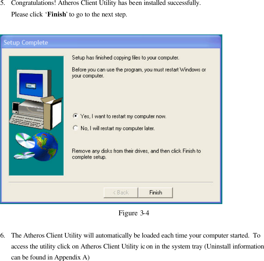 5. Congratulations! Atheros Client Utility has been installed successfully.  Please click ‘Finish’ to go to the next step.    Figure 3-4  6. The Atheros Client Utility will automatically be loaded each time your computer started.  To access the utility click on Atheros Client Utility icon in the system tray (Uninstall information can be found in Appendix A)   